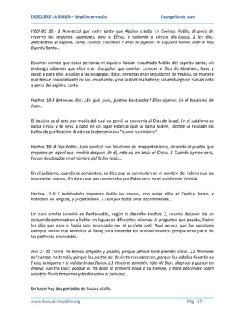 DESCUBRE LA BIBLIA – Nivel Intermedio

Evangelio de Juan

HECHOS 19.- 1 Aconteció que entre tanto que Apolos estaba en Corinto, Pablo, después de
recorrer las regiones superiores, vino a Éfeso, y hallando a ciertos discípulos, 2 les dijo:
¿Recibisteis el Espíritu Santo cuando creísteis? Y ellos le dijeron: Ni siquiera hemos oído si hay
Espíritu Santo…
Estamos viendo que estas personas ni siquiera habían escuchado hablar del espíritu santo, sin
embargo sabemos que ellos eran discípulos que querían conocer al Dios de Abraham, Isaac y
Jacob y para ello, acudían a las sinagogas. Estas personas eran seguidores de Yeshúa, de manera
que tenían conocimiento de sus enseñanzas y de la doctrina hebrea; sin embargo no habían oído
a cerca del espíritu santo.
Hechos 19:3 Entonces dijo: ¿En qué, pues, fuisteis bautizados? Ellos dijeron: En el bautismo de
Juan…
El bautizo es el acto por medio del cual un gentil se convertía al Dios de Israel. En el judaísmo se
llama Tevilá y se lleva a cabo en un lugar especial que se llama Mikvé, donde se realizan los
baños de purificación. A esto se le denominaba “nuevo nacimiento”.
Hechos 19: 4 Dijo Pablo: Juan bautizó con bautismo de arrepentimiento, diciendo al pueblo que
creyesen en aquel que vendría después de él, esto es, en Jesús el Cristo. 5 Cuando oyeron esto,
fueron bautizados en el nombre del Señor Jesús…
En el judaísmo, cuando se convierten, se dice que se convierten en el nombre del rabino que les
impone las manos., En éste caso son convertidos por Pablo pero en el nombre de Yeshúa.
Hechos 19:6 Y habiéndoles impuesto Pablo las manos, vino sobre ellos el Espíritu Santo; y
hablaban en lenguas, y profetizaban. 7 Eran por todos unos doce hombres…
Un caso similar sucedió en Pentecostés, según lo describe Hechos 2, cuando después de un
estruendo comenzaron a hablar en leguas de diferentes idiomas. Al preguntar qué pasaba, Pedro
les dijo que esto q había sido anunciado por el profeta Joel. Aquí vemos que los apóstoles
siempre tenían que remitirse al Tanaj para entender los acontecimientos porque eran parte de
las profecías anunciadas.
Joel 2.- 21 Tierra, no temas; alégrate y gózate, porque Jehová hará grandes cosas. 22 Animales
del campo, no temáis; porque los pastos del desierto reverdecerán, porque los árboles llevarán su
fruto, la higuera y la vid darán sus frutos. 23 Vosotros también, hijos de Sion, alegraos y gozaos en
Jehová vuestro Dios; porque os ha dado la primera lluvia a su tiempo, y hará descender sobre
vosotros lluvia temprana y tardía como al principio…
En Israel hay dos periodos de lluvias al año.
www.descubrelabiblia.org

Pág - 37 -

 