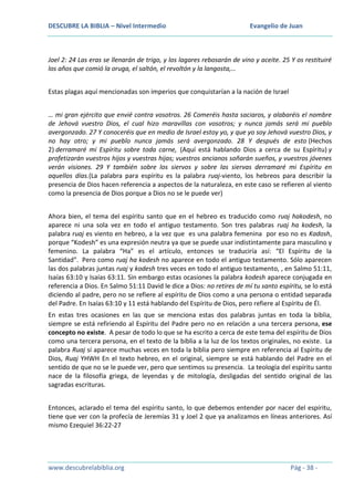 DESCUBRE LA BIBLIA – Nivel Intermedio

Evangelio de Juan

Joel 2: 24 Las eras se llenarán de trigo, y los lagares rebosarán de vino y aceite. 25 Y os restituiré
los años que comió la oruga, el saltón, el revoltón y la langosta,…
Estas plagas aquí mencionadas son imperios que conquistarían a la nación de Israel
… mi gran ejército que envié contra vosotros. 26 Comeréis hasta saciaros, y alabaréis el nombre
de Jehová vuestro Dios, el cual hizo maravillas con vosotros; y nunca jamás será mi pueblo
avergonzado. 27 Y conoceréis que en medio de Israel estoy yo, y que yo soy Jehová vuestro Dios, y
no hay otro; y mi pueblo nunca jamás será avergonzado. 28 Y después de esto (Hechos
2) derramaré mi Espíritu sobre toda carne, (Aquí está hablando Dios a cerca de su Espíritu) y
profetizarán vuestros hijos y vuestras hijas; vuestros ancianos soñarán sueños, y vuestros jóvenes
verán visiones. 29 Y también sobre los siervos y sobre las siervas derramaré mi Espíritu en
aquellos días.(La palabra para espíritu es la palabra ruaj-viento, los hebreos para describir la
presencia de Dios hacen referencia a aspectos de la naturaleza, en este caso se refieren al viento
como la presencia de Dios porque a Dios no se le puede ver)
Ahora bien, el tema del espíritu santo que en el hebreo es traducido como ruaj hakodesh, no
aparece ni una sola vez en todo el antiguo testamento. Son tres palabras ruaj ha kodesh, la
palabra ruaj es viento en hebreo, a la vez que es una palabra femenina por eso no es Kadosh,
porque “Kodesh” es una expresión neutra ya que se puede usar indistintamente para masculino y
femenino. La palabra “Ha” es el artículo, entonces se traduciría así: “El Espíritu de la
Santidad”. Pero como ruaj ha kodesh no aparece en todo el antiguo testamento. Sólo aparecen
las dos palabras juntas ruaj y kodesh tres veces en todo el antiguo testamento, , en Salmo 51:11,
Isaías 63:10 y Isaías 63:11. Sin embargo estas ocasiones la palabra kodesh aparece conjugada en
referencia a Dios. En Salmo 51:11 David le dice a Dios: no retires de mí tu santo espíritu, se lo está
diciendo al padre, pero no se refiere al espíritu de Dios como a una persona o entidad separada
del Padre. En Isaías 63:10 y 11 está hablando del Espíritu de Dios, pero refiere al Espíritu de Él.
En estas tres ocasiones en las que se menciona estas dos palabras juntas en toda la biblia,
siempre se está refiriendo al Espíritu del Padre pero no en relación a una tercera persona, ese
concepto no existe. A pesar de todo lo que se ha escrito a cerca de este tema del espíritu de Dios
como una tercera persona, en el texto de la biblia a la luz de los textos originales, no existe. La
palabra Ruaj sí aparece muchas veces en toda la biblia pero siempre en referencia al Espíritu de
Dios, Ruaj YHWH En el texto hebreo, en el original, siempre se está hablando del Padre en el
sentido de que no se le puede ver, pero que sentimos su presencia. La teología del espíritu santo
nace de la filosofía griega, de leyendas y de mitología, desligadas del sentido original de las
sagradas escrituras.
Entonces, aclarado el tema del espíritu santo, lo que debemos entender por nacer del espíritu,
tiene que ver con la profecía de Jeremías 31 y Joel 2 que ya analizamos en líneas anteriores. Así
mismo Ezequiel 36:22-27

www.descubrelabiblia.org

Pág - 38 -

 