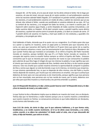 DESCUBRE LA BIBLIA – Nivel Intermedio

Evangelio de Juan

Ezequiel 36.- 22 Por tanto, di a la casa de Israel: Así ha dicho Jehová el Señor: No lo hago por
vosotros, oh casa de Israel, sino por causa de mi santo nombre, el cual profanasteis vosotros
entre las naciones adonde habéis llegado. 23 Y santificaré mi grande nombre, profanado entre
las naciones, el cual profanasteis vosotros en medio de ellas; y sabrán las naciones que yo soy
Jehová, dice Jehová el Señor, cuando sea santificado en vosotros delante de sus ojos. 24 Y yo
os tomaré de las naciones, y os recogeré de todas las tierras, y os traeré a vuestro país. 25
Esparciré sobre vosotros agua limpia, y seréis limpiados de todas vuestras inmundicias; y de
todos vuestros ídolos os limpiaré. 26 Os daré corazón nuevo, y pondré espíritu nuevo dentro
de vosotros; y quitaré de vuestra carne el corazón de piedra, y os daré un corazón de carne. 27
Y pondré dentro de vosotros mi Espíritu, y haré que andéis en mis estatutos, y guardéis mis
preceptos, y los pongáis por obra.
Está hablando el Padre, diciendo que él es quien nos va a engendrar. Es el Padre quien dice que
va a poner su espíritu en nosotros, como un papá pone su simiente para que nazcamos de la
carne, así, para que nazcamos del Espíritu del Padre es Él quien tiene que poner de su espíritu
para que nosotros volvamos a nacer, que fue precisamente lo que Yeshúa le dijo a Nicodemo. Así
que cuando Yeshúa dijo que mandaría al consolador, Él se refirió al Espíritu del Padre haciendo
morada en nosotros, porque también dijo que Él y el Padre harían morada en nosotros. El
concepto del espíritu como lo enseñó Yeshúa siempre se refirió al Espíritu del Padre. Entonces
concluimos que lo que se necesita para que nazcamos de nuevo es que conozcamos la palabra
pero además de que Dios haga el milagro de que nos interese la palabra, lo que significa que aún
el interés que nace por estudiar la palabra de Dios, también viene de Dios y no de nuestro propio
esfuerzo. Esto nos enseña que cuando nosotros tenemos la oportunidad de compartir la palabra
de Dios y vemos que alguien se está durmiendo o que no le interesa, no tenemos que enojarnos.
Lo que estamos aprendiendo hoy, es que no depende de ellos mismos, sino del Padre y mucho
menos depende de nosotros, por mucho que nos esforcemos en enseñar; sino que la actitud que
debemos de tener para con esas personas es de misericordia, porque significa que esas persona
aún no han resucitado, esas personas aún no han nacido de nuevo, por lo tanto, debemos orar
por ellos para que Dios muestre su misericordia y les permita entender su palabra.
Juan 3:9 Respondió Nicodemo y le dijo: ¿Cómo puede hacerse esto? 10 Respondió Jesús y le dijo:
¿Eres tú maestro de Israel, y no sabes esto?...
Lo que Yeshúa le dice a Nicodemo implica que no debería ser maestro de Israel, sino un discípulo.
Yeshúa dijo que no llamáramos a nadie maestro porque uno es nuestro maestro y entendemos
que nuestro maestro es Yeshúa. La consecuencia entonces es que todos debemos ser discípulos,
a esto hemos sido llamados a ser.
Juan 3:11 De cierto, de cierto te digo, que lo que sabemos hablamos, y lo que hemos visto,
testificamos; y no recibís nuestro testimonio. 12 Si os he dicho cosas terrenales, y no creéis,
¿cómo creeréis si os dijere las celestiales? 13 Nadie subió al cielo, sino el que descendió del
cielo; el Hijo del Hombre, que está en el cielo…

www.descubrelabiblia.org

Pág - 39 -

 