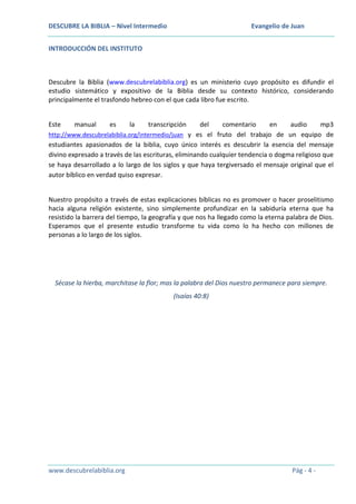 DESCUBRE LA BIBLIA – Nivel Intermedio

Evangelio de Juan

INTRODUCCIÓN DEL INSTITUTO

Descubre la Biblia (www.descubrelabiblia.org) es un ministerio cuyo propósito es difundir el
estudio sistemático y expositivo de la Biblia desde su contexto histórico, considerando
principalmente el trasfondo hebreo con el que cada libro fue escrito.
Este

manual

es

la

transcripción

del
comentario
en
audio
mp3
http://www.descubrelabiblia.org/intermedio/juan y es el fruto del trabajo de un equipo de
estudiantes apasionados de la biblia, cuyo único interés es descubrir la esencia del mensaje
divino expresado a través de las escrituras, eliminando cualquier tendencia o dogma religioso que
se haya desarrollado a lo largo de los siglos y que haya tergiversado el mensaje original que el
autor bíblico en verdad quiso expresar.
Nuestro propósito a través de estas explicaciones bíblicas no es promover o hacer proselitismo
hacia alguna religión existente, sino simplemente profundizar en la sabiduría eterna que ha
resistido la barrera del tiempo, la geografía y que nos ha llegado como la eterna palabra de Dios.
Esperamos que el presente estudio transforme tu vida como lo ha hecho con millones de
personas a lo largo de los siglos.

Sécase la hierba, marchitase la flor; mas la palabra del Dios nuestro permanece para siempre.
(Isaías 40:8)

www.descubrelabiblia.org

Pág - 4 -

 