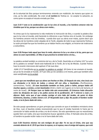 DESCUBRE LA BIBLIA – Nivel Intermedio

Evangelio de Juan

de la voluntad de Dios porque terminaremos viviendo con maldición, de manera que quien no
cree, ya ha sido condenado. No creer en el nombre de Yeshúa es no aceptar la salvación, es
como quien no acepta el rescate enviado por Dios.
Juan 3:19 Y esta es la condenación: que la luz vino al mundo, y los hombres amaron más las
tinieblas que la luz, porque sus obras eran malas…
Ya vimos que la luz representa la vida mediante la instrucción de Dios, e cuando la palabra dice
que la luz vino al mundo, está haciendo la referencia a que Yeshúa vino al mundo. Sin embargo
los hombres amaron más las tinieblas, cuando dice que sus obras eran malas, quiere decir que
las obras de los hombres están alejadas de la Toráh, alejadas de todo lo que representa Yeshúa y
la razón principal fue que los hombres ya se habían hecho una religión, se hicieron de tradiciones
y costumbres.
Juan 3:20 Porque todo aquel que hace lo malo, aborrece la luz y no viene a la luz, para que sus
obras no sean reprendidas. 21 Mas el que practica la verdad viene a la luz,..
La palabra verdad también es sinónimo de luz y de la Toráh. David dijo en el Salmo 119 “La suma
de tu palabra es verdad” David está hablando de la Toráh, de la ley de Moisés. Cuando Yeshúa
hace la oración intercesora del capítulo 17 de Juan dice:
JUAN 17:17 Santifícalos en tu verdad; tu palabra es verdad. 18 Como tú me enviaste al mundo,
así yo los he enviado al mundo. 19 Y por ellos yo me santifico a mí mismo, para que también ellos
sean santificados en la verdad.
… para que sea manifiesto que sus obras son hechas en Dios. 22 Después de esto, vino Jesús con
sus discípulos a la tierra de Judea, y estuvo allí con ellos, y bautizaba… (Purificaciones,
conversiones, Tevilá)… 23 Juan bautizaba también en Enón, junto a Salim, porque había allí
muchas aguas; y venían, y eran bautizados (Enón y Salim son lugares en la tierra de Samaria, al
norte de Israel)… 24 Porque Juan no había sido aún encarcelado. 25 Entonces hubo discusión
entre los discípulos de Juan y los judíos acerca de la purificación. 26 Y vinieron a Juan y le
dijeron: Rabí, mira que el que estaba contigo al otro lado del Jordán, de quien tú diste
testimonio, bautiza, y todos vienen a él. 27 Respondió Juan y dijo: No puede el hombre recibir
nada, si no le fuere dado del cielo…
De este pasaje aprendemos un gran principio que consiste en que el verdadero ministerio viene
de Dios. Juan el bautista estaba reconociendo que lo que él estaba haciendo lo hacía por la
convicción le había venido de arriba y no de él mismo. De esto aprendemos que no necesitamos
quedar bien con nadie, sino que necesitamos buscar agradarle a Dios. El llamado viene de arriba,
el hombre no puede recibir nada si no le fuere dado del cielo.
Juan 3:28 Vosotros mismos me sois testigos de que dije: Yo no soy el Cristo, sino que soy
enviado delante de él. 29 El que tiene la esposa, es el esposo; mas el amigo del esposo, que está
www.descubrelabiblia.org

Pág - 41 -

 