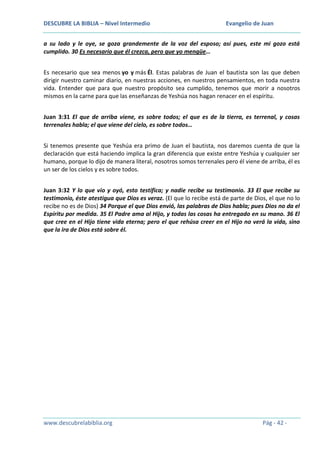 DESCUBRE LA BIBLIA – Nivel Intermedio

Evangelio de Juan

a su lado y le oye, se goza grandemente de la voz del esposo; así pues, este mi gozo está
cumplido. 30 Es necesario que él crezca, pero que yo mengüe…
Es necesario que sea menos yo y más Él. Estas palabras de Juan el bautista son las que deben
dirigir nuestro caminar diario, en nuestras acciones, en nuestros pensamientos, en toda nuestra
vida. Entender que para que nuestro propósito sea cumplido, tenemos que morir a nosotros
mismos en la carne para que las enseñanzas de Yeshúa nos hagan renacer en el espíritu.
Juan 3:31 El que de arriba viene, es sobre todos; el que es de la tierra, es terrenal, y cosas
terrenales habla; el que viene del cielo, es sobre todos…
Si tenemos presente que Yeshúa era primo de Juan el bautista, nos daremos cuenta de que la
declaración que está haciendo implica la gran diferencia que existe entre Yeshúa y cualquier ser
humano, porque lo dijo de manera literal, nosotros somos terrenales pero él viene de arriba, él es
un ser de los cielos y es sobre todos.
Juan 3:32 Y lo que vio y oyó, esto testifica; y nadie recibe su testimonio. 33 El que recibe su
testimonio, éste atestigua que Dios es veraz. (El que lo recibe está de parte de Dios, el que no lo
recibe no es de Dios) 34 Porque el que Dios envió, las palabras de Dios habla; pues Dios no da el
Espíritu por medida. 35 El Padre ama al Hijo, y todas las cosas ha entregado en su mano. 36 El
que cree en el Hijo tiene vida eterna; pero el que rehúsa creer en el Hijo no verá la vida, sino
que la ira de Dios está sobre él.

www.descubrelabiblia.org

Pág - 42 -

 