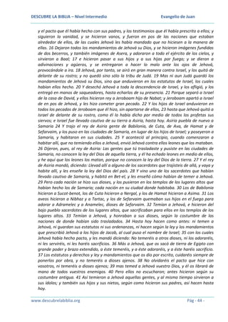 DESCUBRE LA BIBLIA – Nivel Intermedio

Evangelio de Juan

y el pacto que él había hecho con sus padres, y los testimonios que él había prescrito a ellos; y
siguieron la vanidad, y se hicieron vanos, y fueron en pos de las naciones que estaban
alrededor de ellos, de las cuales Jehová les había mandado que no hiciesen a la manera de
ellas. 16 Dejaron todos los mandamientos de Jehová su Dios, y se hicieron imágenes fundidas
de dos becerros, y también imágenes de Asera, y adoraron a todo el ejército de los cielos, y
sirvieron a Baal; 17 e hicieron pasar a sus hijos y a sus hijas por fuego; y se dieron a
adivinaciones y agüeros, y se entregaron a hacer lo malo ante los ojos de Jehová,
provocándole a ira. 18 Jehová, por tanto, se airó en gran manera contra Israel, y los quitó de
delante de su rostro; y no quedó sino sólo la tribu de Judá. 19 Mas ni aun Judá guardó los
mandamientos de Jehová su Dios, sino que anduvieron en los estatutos de Israel, los cuales
habían ellos hecho. 20 Y desechó Jehová a toda la descendencia de Israel, y los afligió, y los
entregó en manos de saqueadores, hasta echarlos de su presencia. 21 Porque separó a Israel
de la casa de David, y ellos hicieron rey a Jeroboam hijo de Nabat; y Jeroboam apartó a Israel
de en pos de Jehová, y les hizo cometer gran pecado. 22 Y los hijos de Israel anduvieron en
todos los pecados de Jeroboam que él hizo, sin apartarse de ellos, 23 hasta que Jehová quitó a
Israel de delante de su rostro, como él lo había dicho por medio de todos los profetas sus
siervos; e Israel fue llevado cautivo de su tierra a Asiria, hasta hoy. Asiria puebla de nuevo a
Samaria 24 Y trajo el rey de Asiria gente de Babilonia, de Cuta, de Ava, de Hamat y de
Sefarvaim, y los puso en las ciudades de Samaria, en lugar de los hijos de Israel; y poseyeron a
Samaria, y habitaron en sus ciudades. 25 Y aconteció al principio, cuando comenzaron a
habitar allí, que no temiendo ellos a Jehová, envió Jehová contra ellos leones que los mataban.
26 Dijeron, pues, al rey de Asiria: Las gentes que tú trasladaste y pusiste en las ciudades de
Samaria, no conocen la ley del Dios de aquella tierra, y él ha echado leones en medio de ellos,
y he aquí que los leones los matan, porque no conocen la ley del Dios de la tierra. 27 Y el rey
de Asiria mandó, diciendo: Llevad allí a alguno de los sacerdotes que trajisteis de allá, y vaya y
habite allí, y les enseñe la ley del Dios del país. 28 Y vino uno de los sacerdotes que habían
llevado cautivo de Samaria, y habitó en Bet-el, y les enseñó cómo habían de temer a Jehová.
29 Pero cada nación se hizo sus dioses, y los pusieron en los templos de los lugares altos que
habían hecho los de Samaria; cada nación en su ciudad donde habitaba. 30 Los de Babilonia
hicieron a Sucot-benot, los de Cuta hicieron a Nergal, y los de Hamat hicieron a Asima. 31 Los
aveos hicieron a Nibhaz y a Tartac, y los de Sefarvaim quemaban sus hijos en el fuego para
adorar a Adramelec y a Anamelec, dioses de Sefarvaim. 32 Temían a Jehová, e hicieron del
bajo pueblo sacerdotes de los lugares altos, que sacrificaban para ellos en los templos de los
lugares altos. 33 Temían a Jehová, y honraban a sus dioses, según la costumbre de las
naciones de donde habían sido trasladados. 34 Hasta hoy hacen como antes: ni temen a
Jehová, ni guardan sus estatutos ni sus ordenanzas, ni hacen según la ley y los mandamientos
que prescribió Jehová a los hijos de Jacob, al cual puso el nombre de Israel; 35 con los cuales
Jehová había hecho pacto, y les mandó diciendo: No temeréis a otros dioses, ni los adoraréis,
ni les serviréis, ni les haréis sacrificios. 36 Más a Jehová, que os sacó de tierra de Egipto con
grande poder y brazo extendido, a éste temeréis, y a éste adoraréis, y a éste haréis sacrificio.
37 Los estatutos y derechos y ley y mandamientos que os dio por escrito, cuidaréis siempre de
ponerlos por obra, y no temeréis a dioses ajenos. 38 No olvidaréis el pacto que hice con
vosotros, ni temeréis a dioses ajenos; 39 mas temed a Jehová vuestro Dios, y él os librará de
mano de todos vuestros enemigos. 40 Pero ellos no escucharon; antes hicieron según su
costumbre antigua. 41 Así temieron a Jehová aquellas gentes, y al mismo tiempo sirvieron a
sus ídolos; y también sus hijos y sus nietos, según como hicieron sus padres, así hacen hasta
hoy.
www.descubrelabiblia.org

Pág - 44 -

 