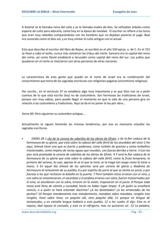 DESCUBRE LA BIBLIA – Nivel Intermedio

Evangelio de Juan

A Astarté se le llamaba reina del cielo y se le llamaba madre de dios. Se utilizaban árboles como
especie de culto para adorarla, como hoy en la época de navidad. El escritor se refiere a los toros
que eran muy rebeldes comparándolos con los hombres que no dejaban ponerse el yugo. Baal
era conocido como el dios sol, y es muy similar el culto antiguo con el actual.
Esto que describe el escritor del libro de Reyes, se escribió en el año 550 aprox. a. de C. En el 722
se llevó a cabo el exilio, nunca más volvieron las tribus del norte. Samaria era la capital del reino
del norte, así como David estableció a Jerusalén como capital del reino del sur. Los judíos que
quedaron en el norte se mezclaron con otras personas de otras naciones.

La característica de esta gente que quedó en el norte de Israel era la combinación del
conocimiento que tenía de las sagradas escrituras con religiones paganas (sincretismo religioso).
Por escrito… en el versículo 37 se establece algo muy importante y es que Dios nos va a pedir
cuentas de lo que está escrito (ley) no de costumbres. Son hermosas las tradiciones de Israel,
porque son muy sabias, pero puede llegar el momento en que la vida de una persona gira en
relación a las costumbres y tradiciones. Aquí se da el no poner la ley por obra….
Verso 40: Pero siguieron su costumbre antigua….
Actualmente se siguen teniendo las mismas tendencias, por eso es necesario estudiar las
sagradas escrituras.


ISAÍAS 28 1 ¡Ay de la corona de soberbia de los ebrios de Efraín, y de la flor caduca de la
hermosura de su gloria, que está sobre la cabeza del valle fértil de los aturdidos del vino! 2 He
aquí, Jehová tiene uno que es fuerte y poderoso; como turbión de granizo y como torbellino
trastornador, como ímpetu de recias aguas que inundan, con fuerza derriba a tierra. 3 Con los
pies será pisoteada la corona de soberbia de los ebrios de Efraín. 4 Y será la flor caduca de la
hermosura de su gloria que está sobre la cabeza del valle fértil, como la fruta temprana, la
primera del verano, la cual, apenas la ve el que la mira, se la traga tan luego como la tiene a
mano. 5 En aquel día Jehová de los ejércitos será por corona de gloria y diadema de
hermosura al remanente de su pueblo; 6 y por espíritu de juicio al que se sienta en juicio, y por
fuerzas a los que rechacen la batalla en la puerta. 7 Pero también éstos erraron con el vino, y
con sidra se entontecieron; el sacerdote y el profeta erraron con sidra, fueron trastornados por
el vino; se aturdieron con la sidra, erraron en la visión, tropezaron en el juicio. 8 Porque toda
mesa está llena de vómito y suciedad, hasta no haber lugar limpio. 9 ¿A quién se enseñará
ciencia, o a quién se hará entender doctrina? ¿A los destetados? ¿a los arrancados de los
pechos? 10 Porque mandamiento tras mandamiento, mandato sobre mandato, renglón tras
renglón, línea sobre línea, un poquito allí, otro poquito allá; 11 porque en lengua de
tartamudos, y en extraña lengua hablará a este pueblo, 12 a los cuales él dijo: Este es el
reposo; dad reposo al cansado; y este es el refrigerio; mas no quisieron oír. 13 La palabra,

www.descubrelabiblia.org

Pág - 45 -

 