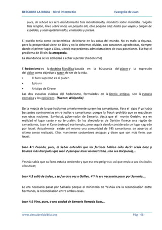 DESCUBRE LA BIBLIA – Nivel Intermedio

Evangelio de Juan

pues, de Jehová les será mandamiento tras mandamiento, mandato sobre mandato, renglón
tras renglón, línea sobre línea, un poquito allí, otro poquito allá; hasta que vayan y caigan de
espaldas, y sean quebrantados, enlazados y presos.
El pueblo tenía como característica deleitarse en las cosas del mundo. No es malo la riqueza,
pero la prosperidad viene de Dios y no lo debemos olvidar, con corazones agradecidos, siempre
dando el primer lugar a Dios, siendo mayordomos administradores de esas posesiones. Ese fue el
problema de Efraín: la arrogancia.
La abundancia se les comenzó a echar a perder (hedonismo)
El hedonismo es la doctrina filosófica basada en la búsqueda del placer y la supresión
del dolor como objetivo o razón de ser de la vida.


El bien supremo es el placer.



Epicuro



Aristipo de Cirene

Las dos escuelas clásicas del hedonismo, formuladas en la Grecia antigua, son la escuela
cirenaica y los epicúreos: (Fuente: Wikipedia)
De la mezcla de la que hablamos anteriormente surgen los samaritanos. Para el siglo V ya había
bastantes controversias entre judíos y samaritanos porque la Torah prohibía que se mezclaran
con otras naciones. Sambalat, gobernador de Samaria, decía que el monte Gerisim, era en
realidad el lugar santo y no Jerusalén. En los alrededores de Gerisim florece una región de
samaritanos, Juan el Cano destruyó ese templo, pero seguía siendo considerado un lugar sagrado
por Israel. Actualmente existe ahí mismo una comunidad de 745 samaritanos de acuerdo al
último censo realizado. Ellos mantienen costumbres antiguas y dicen que son más fieles que
Israel.
Juan 4:1 Cuando, pues, el Señor entendió que los fariseos habían oído decir: Jesús hace y
bautiza más discípulos que Juan 2 (aunque Jesús no bautizaba, sino sus discípulos),…
Yeshúa sabía que su fama estaba creciendo y que eso era peligroso; así que envía a sus discípulos
a bautizar;
Juan 4:3 salió de Judea, y se fue otra vez a Galilea. 4 Y le era necesario pasar por Samaria….
Le era necesario pasar por Samaria porque el ministerio de Yeshúa era la reconciliación entre
hermanos, la reconciliación entre ambas casas.
Juan 4:5 Vino, pues, a una ciudad de Samaria llamada Sicar,…

www.descubrelabiblia.org

Pág - 46 -

 
