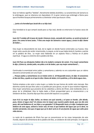 DESCUBRE LA BIBLIA – Nivel Intermedio

Evangelio de Juan

Sicar en hebreo significa “bebida”, literalmente bebida alcohólica. La característica de Samaria es
la embriaguez, que se relaciona con Apocalipsis 17, la gran ramera que embriagó a Roma para
que el hombre busque primeramente su bienestar antes que buscar a Dios.
... junto a la heredad que Jacob dio a su hijo José.
Esta heredad es la que compró Jacob para su hijo José, donde se enterraron lo huesos secos de
éste.
Juan 4:6 Y estaba allí el pozo de Jacob. Entonces Jesús, cansado del camino, se sentó así junto al
pozo. Era como la hora sexta. 7 Vino una mujer de Samaria a sacar agua; y Jesús le dijo: Dame
de beber….
Esta mujer es descendiente de José, de la región en donde fueron enterrados sus huesos. Esta
mujer está a punto de recibir misericordia, la sequía, es de la que habla Amós 8, hambre y sed de
oír la palabra de Dios. La mujer está hablando en un aspecto físico y Yeshúa en el plano
espiritual. El agua es sinónimo de la palabra de Dios.
Juan 4:8 Pues sus discípulos habían ido a la ciudad a comprar de comer. 9 La mujer samaritana
le dijo: ¿Cómo tú, siendo judío, me pides a mí de beber, que soy mujer samaritana?...
Continuaba la enemistad entre judíos y samaritanos y además no era costumbre que un rabino
estuviera conversando con una mujer.
… Porque judíos y samaritanos no se tratan entre sí. 10 Respondió Jesús y le dijo: Si conocieras
el don de Dios, y quién es el que te dice: Dame de beber; tú le pedirías, y él te daría agua viva…
Yeshúa empieza a dar amor a esta mujer y a todos los que hemos de recibir este mensaje. Nos
daremos cuenta de que Dios salva a su pueblo por pura gracia, no por lo que nosotros hagamos.
Esta mujer samaritana que proviene de los soberbios y ebrios de Efraín, está recibiendo amor a
pesar de la infidelidad. Dios le había dado a Efraín prosperidad pero se envanecieron y se
olvidaron de Dios. Zacarías dijo que Dios sacaría del sepulcro a su pueblo.
Juan 4:11 La mujer le dijo: Señor, no tienes con qué sacarla, y el pozo es hondo. ¿De dónde,
pues, tienes el agua viva? 12 ¿Acaso eres tú mayor que nuestro padre Jacob, que nos dio este
pozo, del cual bebieron él, sus hijos y sus ganados? 13 Respondió Jesús y le dijo: Cualquiera que
bebiere de esta agua, volverá a tener sed; 14 mas el que bebiere del agua que yo le daré, no
tendrá sed jamás; sino que el agua que yo le daré será en él una fuente de agua que salte para
vida eterna…
La razón de la apostasía de Efraín fue que se concentraron en las cosas temporales de este
mundo, dejaron de alimentarse de la palabra de Dios, se olvidaron de este principio. Si el agua es
www.descubrelabiblia.org

Pág - 47 -

 