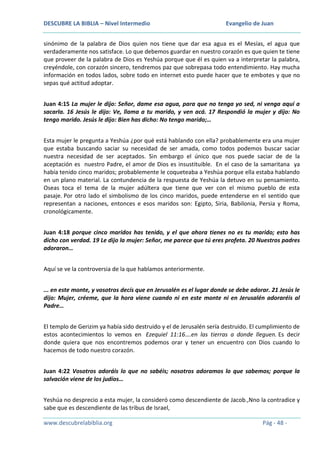 DESCUBRE LA BIBLIA – Nivel Intermedio

Evangelio de Juan

sinónimo de la palabra de Dios quien nos tiene que dar esa agua es el Mesías, el agua que
verdaderamente nos satisface. Lo que debemos guardar en nuestro corazón es que quien te tiene
que proveer de la palabra de Dios es Yeshúa porque que él es quien va a interpretar la palabra,
creyéndole, con corazón sincero, tendremos paz que sobrepasa todo entendimiento. Hay mucha
información en todos lados, sobre todo en internet esto puede hacer que te embotes y que no
sepas qué actitud adoptar.
Juan 4:15 La mujer le dijo: Señor, dame esa agua, para que no tenga yo sed, ni venga aquí a
sacarla. 16 Jesús le dijo: Ve, llama a tu marido, y ven acá. 17 Respondió la mujer y dijo: No
tengo marido. Jesús le dijo: Bien has dicho: No tengo marido;…
Esta mujer le pregunta a Yeshúa ¿por qué está hablando con ella? probablemente era una mujer
que estaba buscando saciar su necesidad de ser amada, como todos podemos buscar saciar
nuestra necesidad de ser aceptados. Sin embargo el único que nos puede saciar de de la
aceptación es nuestro Padre, el amor de Dios es insustituible. En el caso de la samaritana ya
había tenido cinco maridos; probablemente le coqueteaba a Yeshúa porque ella estaba hablando
en un plano material. La contundencia de la respuesta de Yeshúa la detuvo en su pensamiento.
Oseas toca el tema de la mujer adúltera que tiene que ver con el mismo pueblo de esta
pasaje. Por otro lado el simbolismo de los cinco maridos, puede entenderse en el sentido que
representan a naciones, entonces e esos maridos son: Egipto, Siria, Babilonia, Persia y Roma,
cronológicamente.
Juan 4:18 porque cinco maridos has tenido, y el que ahora tienes no es tu marido; esto has
dicho con verdad. 19 Le dijo la mujer: Señor, me parece que tú eres profeta. 20 Nuestros padres
adoraron…
Aquí se ve la controversia de la que hablamos anteriormente.
... en este monte, y vosotros decís que en Jerusalén es el lugar donde se debe adorar. 21 Jesús le
dijo: Mujer, créeme, que la hora viene cuando ni en este monte ni en Jerusalén adoraréis al
Padre…
El templo de Gerizim ya había sido destruido y el de Jerusalén sería destruido. El cumplimiento de
estos acontecimientos lo vemos en Ezequiel 11:16….en las tierras a donde lleguen. Es decir
donde quiera que nos encontremos podemos orar y tener un encuentro con Dios cuando lo
hacemos de todo nuestro corazón.
Juan 4:22 Vosotros adoráis lo que no sabéis; nosotros adoramos lo que sabemos; porque la
salvación viene de los judíos…
Yeshúa no desprecio a esta mujer, la consideró como descendiente de Jacob.,Nno la contradice y
sabe que es descendiente de las tribus de Israel,
www.descubrelabiblia.org

Pág - 48 -

 