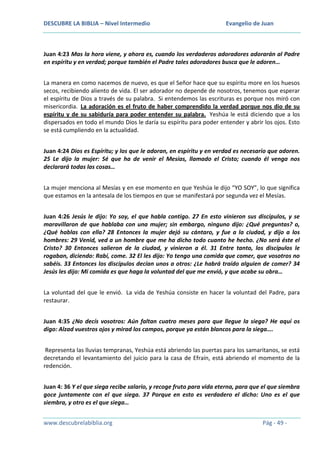 DESCUBRE LA BIBLIA – Nivel Intermedio

Evangelio de Juan

Juan 4:23 Mas la hora viene, y ahora es, cuando los verdaderos adoradores adorarán al Padre
en espíritu y en verdad; porque también el Padre tales adoradores busca que le adoren…
La manera en como nacemos de nuevo, es que el Señor hace que su espíritu more en los huesos
secos, recibiendo aliento de vida. El ser adorador no depende de nosotros, tenemos que esperar
el espíritu de Dios a través de su palabra. Si entendemos las escrituras es porque nos miró con
misericordia. La adoración es el fruto de haber comprendido la verdad porque nos dio de su
espíritu y de su sabiduría para poder entender su palabra. Yeshúa le está diciendo que a los
dispersados en todo el mundo Dios le daría su espíritu para poder entender y abrir los ojos. Esto
se está cumpliendo en la actualidad.
Juan 4:24 Dios es Espíritu; y los que le adoran, en espíritu y en verdad es necesario que adoren.
25 Le dijo la mujer: Sé que ha de venir el Mesías, llamado el Cristo; cuando él venga nos
declarará todas las cosas…
La mujer menciona al Mesías y en ese momento en que Yeshúa le dijo “YO SOY”, lo que significa
que estamos en la antesala de los tiempos en que se manifestará por segunda vez el Mesías.
Juan 4:26 Jesús le dijo: Yo soy, el que habla contigo. 27 En esto vinieron sus discípulos, y se
maravillaron de que hablaba con una mujer; sin embargo, ninguno dijo: ¿Qué preguntas? o,
¿Qué hablas con ella? 28 Entonces la mujer dejó su cántaro, y fue a la ciudad, y dijo a los
hombres: 29 Venid, ved a un hombre que me ha dicho todo cuanto he hecho. ¿No será éste el
Cristo? 30 Entonces salieron de la ciudad, y vinieron a él. 31 Entre tanto, los discípulos le
rogaban, diciendo: Rabí, come. 32 El les dijo: Yo tengo una comida que comer, que vosotros no
sabéis. 33 Entonces los discípulos decían unos a otros: ¿Le habrá traído alguien de comer? 34
Jesús les dijo: Mi comida es que haga la voluntad del que me envió, y que acabe su obra…
La voluntad del que le envió. La vida de Yeshúa consiste en hacer la voluntad del Padre, para
restaurar.
Juan 4:35 ¿No decís vosotros: Aún faltan cuatro meses para que llegue la siega? He aquí os
digo: Alzad vuestros ojos y mirad los campos, porque ya están blancos para la siega….
Representa las lluvias tempranas, Yeshúa está abriendo las puertas para los samaritanos, se está
decretando el levantamiento del juicio para la casa de Efraín, está abriendo el momento de la
redención.
Juan 4: 36 Y el que siega recibe salario, y recoge fruto para vida eterna, para que el que siembra
goce juntamente con el que siega. 37 Porque en esto es verdadero el dicho: Uno es el que
siembra, y otro es el que siega…
www.descubrelabiblia.org

Pág - 49 -

 