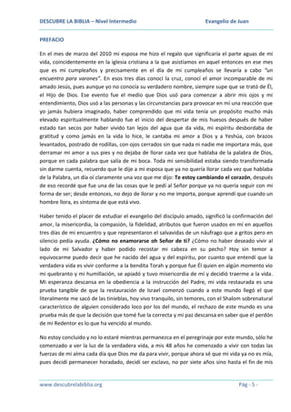 DESCUBRE LA BIBLIA – Nivel Intermedio

Evangelio de Juan

PREFACIO
En el mes de marzo del 2010 mi esposa me hizo el regalo que significaría el parte aguas de mi
vida, coincidentemente en la iglesia cristiana a la que asistíamos en aquel entonces en ese mes
que es mi cumpleaños y precisamente en el día de mi cumpleaños se llevaría a cabo “un
encuentro para varones”. En esos tres días conocí la cruz, conocí el amor incomparable de mi
amado Jesús, pues aunque yo no conocía su verdadero nombre, siempre supe que se trató de Él,
el Hijo de Dios. Ese evento fue el medio que Dios usó para comenzar a abrir mis ojos y mi
entendimiento, Dios usó a las personas y las circunstancias para provocar en mí una reacción que
yo jamás hubiera imaginado, haber comprendido que mi vida tenía un propósito mucho más
elevado espiritualmente hablando fue el inicio del despertar de mis huesos después de haber
estado tan secos por haber vivido tan lejos del agua que da vida, mi espíritu desbordaba de
gratitud y como jamás en la vida lo hice, le cantaba mi amor a Dios y a Yeshúa, con brazos
levantados, postrado de rodillas, con ojos cerrados sin que nada ni nadie me importara más, que
derramar mi amor a sus pies y no dejaba de llorar cada vez que hablaba de la palabra de Dios,
porque en cada palabra que salía de mi boca. Toda mi sensibilidad estaba siendo transformada
sin darme cuenta, recuerdo que le dije a mi esposa que ya no quería llorar cada vez que hablaba
de la Palabra, un día oí claramente una voz que me dijo: Te estoy cambiando el corazón, después
de eso recordé que fue una de las cosas que le pedí al Señor porque ya no quería seguir con mi
forma de ser; desde entonces, no dejo de llorar y no me importa, porque aprendí que cuando un
hombre llora, es síntoma de que está vivo.
Haber tenido el placer de estudiar el evangelio del discípulo amado, significó la confirmación del
amor, la misericordia, la compasión, la fidelidad, atributos que fueron usados en mí en aquellos
tres días de mi encuentro y que representaron el salvavidas de un náufrago que a gritos pero en
silencio pedía ayuda. ¿Cómo no enamorarse oh Señor de ti? ¿Cómo no haber deseado vivir al
lado de mi Salvador y haber podido recostar mi cabeza en su pecho? Hoy sin temor a
equivocarme puedo decir que he nacido del agua y del espíritu, por cuanto que entendí que la
verdadera vida es vivir conforme a la bendita Torah y porque fue Él quien en algún momento vio
mi quebranto y mi humillación, se apiadó y tuvo misericordia de mí y decidió traerme a la vida.
Mi esperanza descansa en la obediencia a la instrucción del Padre, mi vida restaurada es una
prueba tangible de que la restauración de Israel comenzó cuando a este mundo llegó el que
literalmente me sacó de las tinieblas, hoy vivo tranquilo, sin temores, con el Shalom sobrenatural
característico de alguien considerado loco por los del mundo, el rechazo de este mundo es una
prueba más de que la decisión que tomé fue la correcta y mi paz descansa en saber que el perdón
de mi Redentor es lo que ha vencido al mundo.
No estoy concluido y no lo estaré mientras permanezca en el peregrinaje por este mundo, sólo he
comenzado a ver la luz de la verdadera vida, a mis 48 años he comenzado a vivir con todas las
fuerzas de mi alma cada día que Dios me da para vivir, porque ahora sé que mi vida ya no es mía,
pues decidí permanecer horadado, decidí ser esclavo, no por siete años sino hasta el fin de mis

www.descubrelabiblia.org

Pág - 5 -

 