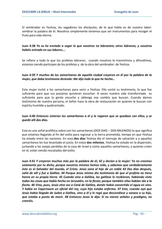 DESCUBRE LA BIBLIA – Nivel Intermedio

Evangelio de Juan

El sembrador es Yeshúa, los segadores los discípulos, de lo que habla es de nuestra labor:
sembrar la palabra de él. Nosotros simplemente tenemos que ser instrumentos para recoger el
fruto para vida eterna.
Juan 4:38 Yo os he enviado a segar lo que vosotros no labrasteis; otros labraron, y vosotros
habéis entrado en sus labores….
Se refiere a todo lo que los profetas labraron, cuando nosotros lo trasmitimos y difundimos,
estamos siendo participes de los profetas y de la obra del sembrador: de Yeshúa.
Juan 4:39 Y muchos de los samaritanos de aquella ciudad creyeron en él por la palabra de la
mujer, que daba testimonio diciendo: Me dijo todo lo que he hecho…
Esta mujer incitó a los samaritanos para venir a Yeshúa. Ella contó su testimonio, lo que fue
suficiente para que sus paisanos quisieran escuchar. A veces nuestra vida transformada es
suficiente para que la gente escuche y obtenga ese cambio que buscan. Cuando damos
testimonio de nuestra persona, el Señor hace la obra de restauración en quienes le buscan con
espíritu humilde y quebrantado.
Juan 4:40 Entonces vinieron los samaritanos a él y le rogaron que se quedase con ellos; y se
quedó allí dos días.
Esta es una señal profética sobre con los samaritanos (DOS DIAS – DOS MILENIOS) lo que significa
que estamos llegando al fin del exilio para regresar a la tierra prometida, tiempo en que Yeshúa
ha estado entre las naciones. En esos dos días Yeshúa dio el mensaje de salvación y a aquellos
samaritanos les fue levantado el juicio. En estos dos milenios, Yeshúa ha estado en la dispersión,
juntando a las ovejas perdidas de la casa de Israel y como aquellos samaritanos, a quienes creen
en él, están siendo rescatados del exilio.
Juan 4:41 Y creyeron muchos más por la palabra de él, 42 y decían a la mujer: Ya no creemos
solamente por tu dicho, porque nosotros mismos hemos oído, y sabemos que verdaderamente
éste es el Salvador del mundo, el Cristo. Jesús sana al hijo de un noble 43 Dos días después,
salió de allí y fue a Galilea. 44 Porque Jesús mismo dio testimonio de que el profeta no tiene
honra en su propia tierra. 45 Cuando vino a Galilea, los galileos le recibieron, habiendo visto
todas las cosas que había hecho en Jerusalén, en la fiesta; porque también ellos habían ido a la
fiesta. 46 Vino, pues, Jesús otra vez a Caná de Galilea, donde había convertido el agua en vino.
Y había en Capernaum un oficial del rey, cuyo hijo estaba enfermo. 47 Este, cuando oyó que
Jesús había llegado de Judea a Galilea, vino a él y le rogó que descendiese y sanase a su hijo,
que estaba a punto de morir. 48 Entonces Jesús le dijo: Si no viereis señales y prodigios, no
creeréis.

www.descubrelabiblia.org

Pág - 50 -

 