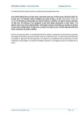 DESCUBRE LA BIBLIA – Nivel Intermedio

Evangelio de Juan

La redención de la casa de Israel es la señal para que la gente que crea.
Juan 4:49 El oficial del rey le dijo: Señor, desciende antes que mi hijo muera. 50 Jesús le dijo: Ve,
tu hijo vive. Y el hombre creyó la palabra que Jesús le dijo, y se fue. Declaración eterna de
Yeshúa 51 Cuando ya él descendía, sus siervos salieron a recibirle, y le dieron nuevas, diciendo:
Tu hijo vive. 52 Entonces él les preguntó a qué hora había comenzado a estar mejor. Y le
dijeron: Ayer a las siete le dejó la fiebre. 53 El padre entonces entendió que aquella era la hora
en que Jesús le había dicho: Tu hijo vive; y creyó él con toda su casa. 54 Esta segunda señal hizo
Jesús, cuando fue de Judea a Galilea.
Esta es una segunda señal, la sanidad del hijo de la realeza, representa a Israel entre las naciones
que había de resucitar, para que muchos crean en el Dios de Israel. El amor eterno de Dios para
su pueblo es algo que nos da esperanza, sin importar las condiciones de las personas, la única
condición es que tengan un corazón humillado, opuesto a la arrogancia, para ser saciados de su
amor.

www.descubrelabiblia.org

Pág - 51 -

 