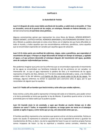 DESCUBRE LA BIBLIA – Nivel Intermedio

Evangelio de Juan
CAPÍTULO 5

La Autoridad de Yeshúa
Juan 5:1 Después de estas cosas había una fiesta de los judíos, y subió Jesús a Jerusalén. 2 Y hay
en Jerusalén, cerca de la puerta de las ovejas, un estanque, llamado en hebreo Betesda, (casa
del derramamiento) el cual tiene cinco pórticos…
Algunos comentaristas opinan que representan los cinco libros de Moisés, GÉNESIS-BERESHIT,
ÉXODO-SHEMOT, LEVÍTICO-VAYCRA, NÚMEROS-BAMIDBAR y DEUTERONOMIO-DEVARIM. Dios le
dio a Moisés su palabra plasmada en estos cinco libros con el objetivo de que fuera difundida en
todo el mundo, a todos aquellos que nos encontrábamos enfermos, paralíticos, como aquellos
que se encontraban esperando ser sanados por aquellas aguas de salvación.
Juan 5:3 En éstos yacía una multitud de enfermos, ciegos, cojos y paralíticos, que esperaban el
movimiento del agua. 4 Porque un ángel descendía de tiempo en tiempo al estanque, y agitaba
el agua; y el que primero descendía al estanque después del movimiento del agua, quedaba
sano de cualquier enfermedad que tuviese…
Nos podemos imaginar que junto con los enfermos que se encontraban esperando el movimiento
de las aguas se encontraban sus familiares tratando de ser los primeros en ser sanados. Lo
interesante de es que el agua representa la palabra de Dios y el movimiento de las aguas
representa el Espíritu de Dios, Génesis 1:2 Y la tierra estaba desordenada y vacía, y las tinieblas
estaban sobre la faz del abismo, y el Espíritu de Dios se movía sobre la faz de las aguas. Sin
embargo, algunos enfermos no tenían la capacidad para acercarse solos al agua, por lo que
necesitaban de alguien que les ayudara.
Juan 5:5 Y había allí un hombre que hacía treinta y ocho años que estaba enfermo…
Estos treinta y ocho años podría representar el tiempo del xodo en el desierto, para poder entrar
a la tierra prometida se tenía que guardar la ley de Moisés. El paralitico quería entrar a la tierra
prometida pero no había nadie que lo pudiera ayudar.
Juan 5:6 Cuando Jesús lo vio acostado, y supo que llevaba ya mucho tiempo así, le dijo:
¿Quieres ser sano? 7 Señor, le respondió el enfermo, no tengo quien me meta en el estanque
cuando se agita el agua; y entre tanto que yo voy, otro desciende antes que yo…
El hombre paralítico representa a las naciones que quieren entrar a la tierra prometida, Yeshúa es
quien nos ayuda. Él representa la salvación y quien nos da la capacidad de entrar y guardar los
mandamientos de Dios, es decir, nos da la capacidad de hacer lo que en nuestras propias fuerzas
somos incapaces de hacer. La ley es espiritual y nosotros somos carnales, mientras nos
www.descubrelabiblia.org

Pág - 52 -

 