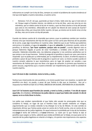 DESCUBRE LA BIBLIA – Nivel Intermedio

Evangelio de Juan

esforzamos en cumplir con la ley de Dios, siempre va a existir el problema de nuestra tendencia al
mal que está ligado a nuestra naturaleza, a nuestra carne.


Romanos 7:21-25 Así que, queriendo yo hacer el bien, hallo esta ley: que el mal está en
mí. Porque según el hombre interior, me deleito en la ley de Dios; pero veo otra ley en mis
miembros, que se rebela contra la ley de mi mente, y que me lleva cautivo a la ley del pecado
que está en mis miembros. ¡Miserable de mí! ¿Quién me librará de este cuerpo de muerte?
Gracias doy a Dios, por Jesucristo Señor nuestro. Así que, yo mismo con la mente sirvo a la ley
de Dios, mas con la carne a la ley del pecado.

Cuando nos damos cuenta de lo miserable que somos y que no podemos cambiar por nosotros
mismos sino que necesitamos del hijo de Dios quien se hizo carne para librarnos de los pecados
de la carne, surge algo maravilloso en nuestras vidas. Sabemos que es por Yeshúa que podemos
acercarnos a la palabra, al agua de sanación, al agua de salvación. Es entonces cuando, como el
paralítico, le decimos, “por favor ayúdame, porque solo no puedo”, cuando digamos esto es
porque habremos llegado al punto de estar humillados y rendidos ante él para recibir la
salvación. Habiendo entendido esto, nos debemos preguntar si nos sentimos satisfechos con lo
que somos o con lo que hacemos. Yeshúa le preguntó al paralítico si quería ser sano, pero éste le
respondió que no podía por su enfermedad, por su impedimento. Es decir, el enfermo expuso su
pretexto a pesar de que Yeshúa sólo le pregunto si quería ser sano. Lo mismo sucede cuando en
nuestro corazón sabemos lo que necesitamos; pero en lugar de aceptar ser sanados y que
necesitamos de Yeshúa para que nos lleve a las aguas de salvación; lo primero que hacemos es
poner excusas, argumentos que a nuestro entender son impedimento para recibir la sanidad de
nuestro espíritu.
Juan 5:8 Jesús le dijo: Levántate, toma tu lecho, y anda…
Yeshúa tuvo misericordia de este paralitico, y lo mismo puede hacer con nosotros. La opción del
paralítico era decir: no puedo, a pesar de que Yeshúa le dijo que se levantara. Aun así u
respuesta fue HACER LO QUE SE LE PIDIO, OBEDECIO SIN DUDAR, CREYENDO EN LA SALVACIÓN.
Juan 5:9 Y al instante aquel hombre fue sanado, y tomó su lecho, y anduvo. Y era día de reposo
aquel día. (Era Shabbat;) 10 Entonces los judíos dijeron a aquel que había sido sanado: Es día de
reposo; no te es lícito llevar tu lecho…
Los judíos que estaban reprendiendo al que había sido sanado les preocupaba más que se
cumpliera la Halajá, en lugar de que el hombre haya sido sanado mediante un milagro,
argumentando que se estaba violando la ley (Halajá) no la ley de Moisés. En este sentido es
importante afirmar que Yeshúa jamás actuó en contra de la Toráh escrita, sino en contra de las
interpretaciones de los judíos legalistas. En aquel entonces lo prohibido por la ley de los hombres
era cargar el lecho del enfermo y el sanar enfermos. La razón por la que Yeshúa le dijo al
paralítico que cargara su lecho, sabiendo que estaba prohibido por la Halajá, era que quiso ver la
reacción de los judíos legalistas en relación al milagro, si le ponían más importancia a los aspectos
www.descubrelabiblia.org

Pág - 53 -

 