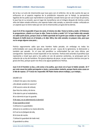 DESCUBRE LA BIBLIA – Nivel Intermedio

Evangelio de Juan

de la ley o al acto de misericordia que tuvo para con el enfermo. Así se dio cuenta de que se
enfocaron en el aspecto negativo de la prohibición impuesta por la Halajá. La perspectiva
legalista de los judíos que reprendieron al paralítico sanado tiene que ver con el tipo de persona,
lo que hay en su corazón, que en lugar de maravillarse con el milagro después de treinta y ocho
años de haber estado enfermo y de repente haber sido sanado; su atención estaba enfocada en
un aspecto que no tiene nada que ver con la misericordia y el gozo de los demás.
Juan 5:11 El les respondió: El que me sanó, él mismo me dijo: Toma tu lecho y anda. 12 Entonces
le preguntaron: ¿Quién es el que te dijo: Toma tu lecho y anda? 13 Y el que había sido sanado
no sabía quién fuese, porque Jesús se había apartado de la gente que estaba en aquel lugar. 14
Después le halló Jesús en el templo, y le dijo: Mira, has sido sanado; no peques más, para que
no te venga alguna cosa peor…
Yeshúa seguramente sabía que este hombre había pecado; sin embargo no todas las
enfermedades son causa del pecado, pueden ser por causa de la ignorancia, la distracción y
también por pecado. En el caso del paralítico su enfermedad fue por esta última, por
consiguiente representa a Israel esparcido en las naciones. Yeshúa está sanando al paralítico que
representa a Israel que pecó y los judíos en vez de ponerse contentos, se preocupan por la
violación de su ley de hombres. Por gracia dejemos de pecar, no por nuestros méritos sino por la
gracia de Dios, porque quien nos lleva a las aguas (palabra) es Yeshúa.
Juan 5:15 El hombre se fue, y dio aviso a los judíos, que Jesús era el que le había sanado. 16 Y
por esta causa los judíos perseguían a Jesús, y procuraban matarle, porque hacía estas cosas en
el día de reposo. 17 Y Jesús les respondió: Mi Padre hasta ahora trabaja, y yo trabajo…
SALMO 121
1 Alzaré mis ojos a los montes;
¿De dónde vendrá mi socorro?
2 Mi socorro viene de Jehová,
Que hizo los cielos y la tierra.
3 No dará tu pie al resbaladero,
Ni se dormirá el que te guarda.
4 He aquí, no se adormecerá ni dormirá
El que guarda a Israel.
5 Jehová es tu guardador;
Jehová es tu sombra a tu mano derecha.
6 El sol no te fatigará de día,
Ni la luna de noche.
7 Jehová te guardará de todo mal;
El guardará tu alma.
www.descubrelabiblia.org

Pág - 54 -

 
