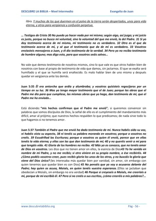 DESCUBRE LA BIBLIA – Nivel Intermedio

Evangelio de Juan

libro. Y muchos de los que duermen en el polvo de la tierra serán despertados, unos para vida
eterna, y otros para vergüenza y confusión perpetua.
… Testigos de Cristo 30 No puedo yo hacer nada por mí mismo; según oigo, así juzgo; y mi juicio
es justo, porque no busco mi voluntad, sino la voluntad del que me envió, la del Padre. 31 Si yo
doy testimonio acerca de mí mismo, mi testimonio no es verdadero. 32 Otro es el que da
testimonio acerca de mí, y sé que el testimonio que da de mí es verdadero. 33 Vosotros
enviasteis mensajeros a Juan, y él dio testimonio de la verdad. 34 Pero yo no recibo testimonio
de hombre alguno; mas digo esto, para que vosotros seáis salvos…
No vale que demos testimonio de nosotros mismos, sino lo que vale es que otros hablen bien de
nosotros con base al propio de testimonio de vida que damos, sin jactarnos. El que se exalta será
humillado y el que se humilla será enaltecido. Es malo hablar bien de uno mismo y después
quedar en vergüenza ante los demás.
Juan 5:35 Él era antorcha que ardía y alumbraba; y vosotros quisisteis regocijaros por un
tiempo en su luz. 36 Mas yo tengo mayor testimonio que el de Juan; porque las obras que el
Padre me dio para que cumpliese, las mismas obras que yo hago, dan testimonio de mí, que el
Padre me ha enviado…
Está diciendo: “mis hechos confirman que el Padre me envió”; si queremos convencer sin
palabras que somos discípulos de Dios, la señal de ello es el cumplimiento del mandamiento más
difícil, amar al prójimo; que nuestros hechos respalden lo que predicamos; de nada sirve todo lo
que hagamos si no tenemos amor.
Juan 5:37 También el Padre que me envió ha dado testimonio de mí. Nunca habéis oído su voz,
ni habéis visto su aspecto, 38 ni tenéis su palabra morando en vosotros; porque a vosotros no
creéis. 39 Escudriñad las Escrituras; porque a vosotros os quien él envió, parece que en ellas
tenéis la vida eterna; y ellas son las que dan testimonio de mí; 40 y no queréis venir a mí para
que tengáis vida. 41 Gloria de los hombres no recibo. 42 Más yo os conozco, que no tenéis amor
de Dios en vosotros. Les dice que no tienen amor en ellos, la esencia de Dios43 Yo he venido en
nombre de mi Padre, y no me recibís; si otro viniere en su propio nombre, a ése recibiréis. 44
¿Cómo podéis vosotros creer, pues recibís gloria los unos de los otros, y no buscáis la gloria que
viene del Dios único? (les interesaba más quedar bien por vanidad, sin amor, sin embargo con
quien tenemos que quedar bien es con Dios) 45 No penséis que yo voy a acusaros delante del
Padre; hay quien os acusa, Moisés, en quien tenéis vuestra esperanza. (Ellos se jactaban que
obedecían a Moisés, sin embargo no era verdad) 46 Porque si creyeseis a Moisés, me creeríais a
mí, porque de mí escribió él. 47 Pero si no creéis a sus escritos, ¿cómo creeréis a mis palabras?...

www.descubrelabiblia.org

Pág - 56 -

 