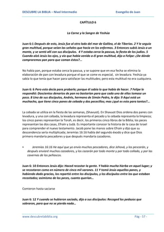 DESCUBRE LA BIBLIA – Nivel Intermedio

Evangelio de Juan
CAPÍTULO 6

La Carne y la Sangre de Yeshúa
Juan 6:1 Después de esto, Jesús fue al otro lado del mar de Galilea, el de Tiberias. 2 Y le seguía
gran multitud, porque veían las señales que hacía en los enfermos. 3 Entonces subió Jesús a un
monte, y se sentó allí con sus discípulos. 4 Y estaba cerca la pascua, la fiesta de los judíos. 5
Cuando alzó Jesús los ojos, y vio que había venido a él gran multitud, dijo a Felipe: ¿De dónde
compraremos pan para que coman éstos?...
No había pan, porque estaba cerca la pascua, y se supone que en esa fecha se elimina la
elaboración de pan con levadura porque el que se come es especial, sin levadura. Yeshúa ya
sabía lo que tenía que hacer para satisfacer las multitudes; pero esta multitud no era cualquiera.
Juan 6: 6 Pero esto decía para probarle; porque él sabía lo que había de hacer. 7 Felipe le
respondió: Doscientos denarios de pan no bastarían para que cada uno de ellos tomase un
poco. 8 Uno de sus discípulos, Andrés, hermano de Simón Pedro, le dijo: 9 Aquí está un
muchacho, que tiene cinco panes de cebada y dos pececillos; mas ¿qué es esto para tantos?...
La cebada se utiliza en la fiesta de las semanas, (Shavuot). En Shavuot Dios ordena dos panes con
levadura, y una con cebada, la levadura representa el pecado y la cebada representa la limpieza;
los cinco panes representan la Torah, es decir, los primeros cinco libros de la Biblia; los peces
representan las dos casas, Efraín y Judá. Es importante conocer la historia de la casa de Israel
para comprender el nuevo testamento. Jacob pone las manos sobre Efraín y dijo que su
descendencia sería multiplicada; Jeremías 16:16 habla del segundo éxodo y dice que Dios
primero mandaría pescadores y que después mandaría cazadores.


Jeremías 16:16 He aquí que yo envío muchos pescadores, dice Jehová, y los pescarán, y
después enviaré muchos cazadores, y los cazarán por todo monte y por todo collado, y por las
cavernas de los peñascos.

Juan 6: 10 Entonces Jesús dijo: Haced recostar la gente. Y había mucha hierba en aquel lugar; y
se recostaron como en número de cinco mil varones. 11 Y tomó Jesús aquellos panes, y
habiendo dado gracias, los repartió entre los discípulos, y los discípulos entre los que estaban
recostados; asimismo de los peces, cuanto querían…
Comieron hasta saciarse
Juan 6: 12 Y cuando se hubieron saciado, dijo a sus discípulos: Recoged los pedazos que
sobraron, para que no se pierda nada…

www.descubrelabiblia.org

Pág - 57 -

 