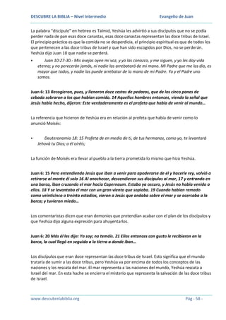 DESCUBRE LA BIBLIA – Nivel Intermedio

Evangelio de Juan

La palabra “discípulo” en hebreo es Talmid, Yeshúa les advirtió a sus discípulos que no se podía
perder nada de pan esas doce canastas, esas doce canastas representan las doce tribus de Israel.
El principio práctico es que la comida no se desperdicia, el principio espiritual es que de todos los
que pertenecen a las doce tribus de Israel y que han sido escogidos por Dios, no se perderán.
Yeshúa dijo Juan 10 que nadie se perderá.


Juan 10:27-30.- Mis ovejas oyen mi voz, y yo las conozco, y me siguen, y yo les doy vida
eterna; y no perecerán jamás, ni nadie las arrebatará de mi mano. Mi Padre que me las dio, es
mayor que todos, y nadie las puede arrebatar de la mano de mi Padre. Yo y el Padre uno
somos.

Juan 6: 13 Recogieron, pues, y llenaron doce cestas de pedazos, que de los cinco panes de
cebada sobraron a los que habían comido. 14 Aquellos hombres entonces, viendo la señal que
Jesús había hecho, dijeron: Este verdaderamente es el profeta que había de venir al mundo…
La referencia que hicieron de Yeshúa era en relación al profeta que había de venir como lo
anunció Moisés:


Deuteronomio 18: 15 Profeta de en medio de ti, de tus hermanos, como yo, te levantará
Jehová tu Dios; a él oiréis;

La función de Moisés era llevar al pueblo a la tierra prometida lo mismo que hizo Yeshúa.
Juan 6: 15 Pero entendiendo Jesús que iban a venir para apoderarse de él y hacerle rey, volvió a
retirarse al monte él solo 16 Al anochecer, descendieron sus discípulos al mar, 17 y entrando en
una barca, iban cruzando el mar hacia Capernaum. Estaba ya oscuro, y Jesús no había venido a
ellos. 18 Y se levantaba el mar con un gran viento que soplaba. 19 Cuando habían remado
como veinticinco o treinta estadios, vieron a Jesús que andaba sobre el mar y se acercaba a la
barca; y tuvieron miedo…
Los comentaristas dicen que eran demonios que pretendían acabar con el plan de los discípulos y
que Yeshúa dijo alguna expresión para ahuyentarlos.
Juan 6: 20 Más él les dijo: Yo soy; no temáis. 21 Ellos entonces con gusto le recibieron en la
barca, la cual llegó en seguida a la tierra a donde iban…
Los discípulos que eran doce representan las doce tribus de Israel. Esto significa que el mundo
trataría de sumir a las doce tribus, pero Yeshúa va por encima de todos los conceptos de las
naciones y los rescata del mar. El mar representa a las naciones del mundo, Yeshúa rescata a
Israel del mar. En esta hache se encierra el misterio que representa la salvación de las doce tribus
de Israel.

www.descubrelabiblia.org

Pág - 58 -

 
