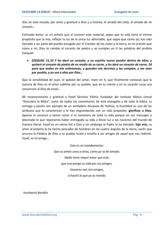 DESCUBRE LA BIBLIA – Nivel Intermedio

Evangelio de Juan

días en este mundo, por amor y gratitud a Dios y a Yeshúa, el amado del cielo, el amado de mi
corazón…
Estimado lector, es mi anhelo que al conocer este material, sepas que tú vida tiene el mismo
propósito que la mía, reflejar la luz de la única luz admirable, que sepas que como yo, has sido
llamado a ser parte del pueblo escogido por el Creador de los cielos y la tierra, es mi oración que
como a mí, Dios te cambie el corazón de piedra y se cumplan en ti las palabras del profeta
Ezequiel:
EZEQUIEL 11.19 Y les daré un corazón, y un espíritu nuevo pondré dentro de ellos; y
quitaré el corazón de piedra de en medio de su carne, y les daré un corazón de carne, 20
para que anden en mis ordenanzas, y guarden mis decretos y los cumplan, y me sean
por pueblo, y yo sea a ellos por Dios…
Que la sensibilidad de Juan, el apóstol del amor, more en ti, que finalmente conozcas que la
esencia de Dios es el amor sublime por su pueblo, que en tu mente y en tu corazón surja una
conversión al Dios de Israel…
Mi reconocimiento y gratitud a Yosef Sánchez Vilchis, fundador del instituto bíblico virtual
“Descubre la Biblia”, autor de todos los comentarios de este evangelio y de toda la biblia, su
entrega y pasión son ejemplo de un verdadero discípulo de Yeshúa, la humildad es uno de los
atributos que lo caracterizan y le han engrandecido con un sólo propósito: glorificar a Dios.
Apenas lo conozco y siento como si lo conociera de toda la vida porque en sus mensajes a
plasmado lo que representa haber entregado su vida a llevar luz a las naciones del mundo de
manera literal. Yosef es un siervo fiel a Dios y sin embargo el Padre la ha llamado: hijo mío, su
amor al prójimo le ha hecho pescador de hombres en los cuatro ángulos de la tierra, varón que
anuncia la Palabra de Dios a su pueblo Israel y enseña a ser amigos de aquel que nos redimió.
Yosef, es mi amigo…
Este es mi mandamiento:
Que os améis unos a otros, como yo os he amado.
Nadie tiene mayor amor que este,
que uno ponga su vida por sus amigos.
Vosotros sois mis amigos,
si hacéis lo que yo os mando.

Humberto Rendón

www.descubrelabiblia.org

Pág - 6 -

 