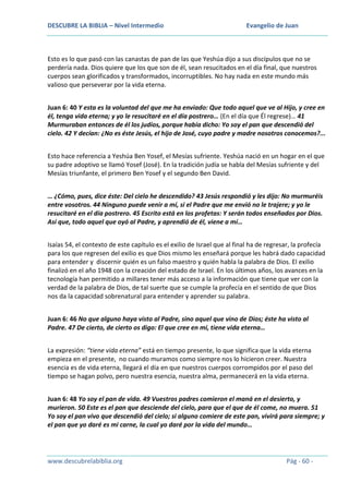 DESCUBRE LA BIBLIA – Nivel Intermedio

Evangelio de Juan

Esto es lo que pasó con las canastas de pan de las que Yeshúa dijo a sus discípulos que no se
perdería nada. Dios quiere que los que son de él, sean resucitados en el día final, que nuestros
cuerpos sean glorificados y transformados, incorruptibles. No hay nada en este mundo más
valioso que perseverar por la vida eterna.
Juan 6: 40 Y esta es la voluntad del que me ha enviado: Que todo aquel que ve al Hijo, y cree en
él, tenga vida eterna; y yo le resucitaré en el día postrero… (En el día que Él regrese)… 41
Murmuraban entonces de él los judíos, porque había dicho: Yo soy el pan que descendió del
cielo. 42 Y decían: ¿No es éste Jesús, el hijo de José, cuyo padre y madre nosotros conocemos?...
Esto hace referencia a Yeshúa Ben Yosef, el Mesías sufriente. Yeshúa nació en un hogar en el que
su padre adoptivo se llamó Yosef (José). En la tradición judía se habla del Mesías sufriente y del
Mesías triunfante, el primero Ben Yosef y el segundo Ben David.
… ¿Cómo, pues, dice éste: Del cielo he descendido? 43 Jesús respondió y les dijo: No murmuréis
entre vosotros. 44 Ninguno puede venir a mí, si el Padre que me envió no le trajere; y yo le
resucitaré en el día postrero. 45 Escrito está en los profetas: Y serán todos enseñados por Dios.
Así que, todo aquel que oyó al Padre, y aprendió de él, viene a mí…
Isaías 54, el contexto de este capítulo es el exilio de Israel que al final ha de regresar, la profecía
para los que regresen del exilio es que Dios mismo les enseñará porque les habrá dado capacidad
para entender y discernir quién es un falso maestro y quién habla la palabra de Dios. El exilio
finalizó en el año 1948 con la creación del estado de Israel. En los últimos años, los avances en la
tecnología han permitido a millares tener más acceso a la información que tiene que ver con la
verdad de la palabra de Dios, de tal suerte que se cumple la profecía en el sentido de que Dios
nos da la capacidad sobrenatural para entender y aprender su palabra.
Juan 6: 46 No que alguno haya visto al Padre, sino aquel que vino de Dios; éste ha visto al
Padre. 47 De cierto, de cierto os digo: El que cree en mí, tiene vida eterna…
La expresión: “tiene vida eterna” está en tiempo presente, lo que significa que la vida eterna
empieza en el presente, no cuando muramos como siempre nos lo hicieron creer. Nuestra
esencia es de vida eterna, llegará el día en que nuestros cuerpos corrompidos por el paso del
tiempo se hagan polvo, pero nuestra esencia, nuestra alma, permanecerá en la vida eterna.
Juan 6: 48 Yo soy el pan de vida. 49 Vuestros padres comieron el maná en el desierto, y
murieron. 50 Este es el pan que desciende del cielo, para que el que de él come, no muera. 51
Yo soy el pan vivo que descendió del cielo; si alguno comiere de este pan, vivirá para siempre; y
el pan que yo daré es mi carne, la cual yo daré por la vida del mundo…

www.descubrelabiblia.org

Pág - 60 -

 