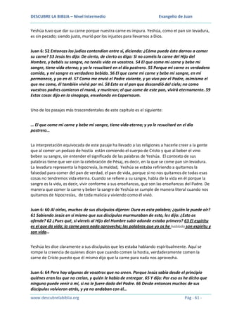 DESCUBRE LA BIBLIA – Nivel Intermedio

Evangelio de Juan

Yeshúa tuvo que dar su carne porque nuestra carne es impura. Yeshúa, como el pan sin levadura,
es sin pecado; siendo justo, murió por los injustos para llevarnos a Dios.
Juan 6: 52 Entonces los judíos contendían entre sí, diciendo: ¿Cómo puede éste darnos a comer
su carne? 53 Jesús les dijo: De cierto, de cierto os digo: Si no coméis la carne del Hijo del
Hombre, y bebéis su sangre, no tenéis vida en vosotros. 54 El que come mi carne y bebe mi
sangre, tiene vida eterna; y yo le resucitaré en el día postrero. 55 Porque mi carne es verdadera
comida, y mi sangre es verdadera bebida. 56 El que come mi carne y bebe mi sangre, en mí
permanece, y yo en él. 57 Como me envió el Padre viviente, y yo vivo por el Padre, asimismo el
que me come, él también vivirá por mí. 58 Este es el pan que descendió del cielo; no como
vuestros padres comieron el maná, y murieron; el que come de este pan, vivirá eternamente. 59
Estas cosas dijo en la sinagoga, enseñando en Capernaum.
Uno de los pasajes más trascendentales de este capítulo es el siguiente:
… El que come mi carne y bebe mi sangre, tiene vida eterna; y yo le resucitaré en el día
postrero…
La interpretación equivocada de este pasaje ha llevado a las religiones a hacerle creer a la gente
que al comer un pedazo de hostia están comiendo el cuerpo de Cristo y que al beber el vino
beben su sangre, sin entender el significado de las palabras de Yeshúa. El contexto de sus
palabras tiene que ver con la celebración de Pésaj, es decir, en la que se come pan sin levadura.
La levadura representa la hipocresía, la maldad, Yeshúa se estaba refiriendo a quitarnos la
falsedad para comer del pan de verdad, el pan de vida, porque si no nos quitamos de todas esas
cosas no tendremos vida eterna. Cuando se refiere a su sangre, habla de la vida en él porque la
sangre es la vida, es decir, vivir conforme a sus enseñanzas, que son las enseñanzas del Padre. De
manera que comer la carne y beber la sangre de Yeshúa se cumple de manera literal cuando nos
quitamos de hipocresías, de toda malicia y viviendo como él vivió.
Juan 6: 60 Al oírlas, muchos de sus discípulos dijeron: Dura es esta palabra; ¿quién la puede oír?
61 Sabiendo Jesús en sí mismo que sus discípulos murmuraban de esto, les dijo: ¿Esto os
ofende? 62 ¿Pues qué, si viereis al Hijo del Hombre subir adonde estaba primero? 63 El espíritu
es el que da vida; la carne para nada aprovecha; las palabras que yo os he hablado son espíritu y
son vida…
Yeshúa les dice claramente a sus discípulos que les estaba hablando espiritualmente. Aquí se
rompe la creencia de quienes dicen que cuando comen la hostia, verdaderamente comen la
carne de Cristo puesto que él mismo dijo que la carne para nada nos aprovecha.
Juan 6: 64 Pero hay algunos de vosotros que no creen. Porque Jesús sabía desde el principio
quiénes eran los que no creían, y quién le había de entregar. 65 Y dijo: Por eso os he dicho que
ninguno puede venir a mí, si no le fuere dado del Padre. 66 Desde entonces muchos de sus
discípulos volvieron atrás, y ya no andaban con él…
www.descubrelabiblia.org

Pág - 61 -

 