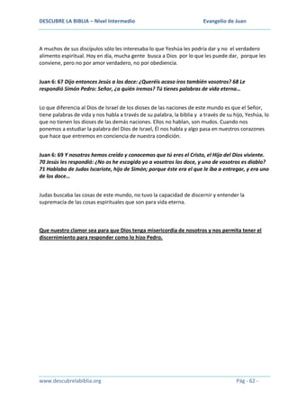 DESCUBRE LA BIBLIA – Nivel Intermedio

Evangelio de Juan

A muchos de sus discípulos sólo les interesaba lo que Yeshúa les podría dar y no el verdadero
alimento espiritual. Hoy en día, mucha gente busca a Dios por lo que les puede dar, porque les
conviene, pero no por amor verdadero, no por obediencia.
Juan 6: 67 Dijo entonces Jesús a los doce: ¿Queréis acaso iros también vosotros? 68 Le
respondió Simón Pedro: Señor, ¿a quién iremos? Tú tienes palabras de vida eterna…
Lo que diferencia al Dios de Israel de los dioses de las naciones de este mundo es que el Señor,
tiene palabras de vida y nos habla a través de su palabra, la biblia y a través de su hijo, Yeshúa, lo
que no tienen los dioses de las demás naciones. Ellos no hablan, son mudos. Cuando nos
ponemos a estudiar la palabra del Dios de Israel, Él nos habla y algo pasa en nuestros corazones
que hace que entremos en conciencia de nuestra condición.
Juan 6: 69 Y nosotros hemos creído y conocemos que tú eres el Cristo, el Hijo del Dios viviente.
70 Jesús les respondió: ¿No os he escogido yo a vosotros los doce, y uno de vosotros es diablo?
71 Hablaba de Judas Iscariote, hijo de Simón; porque éste era el que le iba a entregar, y era uno
de los doce…
Judas buscaba las cosas de este mundo, no tuvo la capacidad de discernir y entender la
supremacía de las cosas espirituales que son para vida eterna.

Que nuestro clamor sea para que Dios tenga misericordia de nosotros y nos permita tener el
discernimiento para responder como lo hizo Pedro.

www.descubrelabiblia.org

Pág - 62 -

 