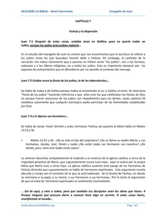 DESCUBRE LA BIBLIA – Nivel Intermedio

Evangelio de Juan
CAPÍTULO 7

Yeshúa y la dispersión
Juan 7:1 Después de estas cosas, andaba Jesús en Galilea; pues no quería andar en
Judea, porque los judíos procuraban matarle…
En el estudio del evangelio de Juan es común que nos encontremos que la escritura se refiere a
los judíos como los que buscaban hacerle daño a Yeshúa. Sin embargo, el contexto de la
narración nos indica claramente que a quienes se refiere como “los judíos”, son a los fariseos,
saduceos y a los líderes religiosos, no a todos los judíos. Esto es importante destacar por los
aspectos de antisemitismo que se difundieron por no atender al contexto del mensaje.

Juan 7:2 Estaba cerca la fiesta de los judíos, la de los tabernáculos;…
Se habla de Judea y de Galilea porque Judea se encontraba al sur y Galilea al norte. Se menciona
“fiesta de los judíos” haciendo referencia a que ellos eran los que celebraban las fiestas de Dios
no porque fueran exclusivas de los judíos con impedimento para los demás. Isaías capítulo 56
establece claramente que cualquier extranjero podía participar de las festividades establecidas
por Dios.
Juan 7:3 y le dijeron sus hermanos:…
Se habla de Jacob, Yosef, Shimón y Judá, hermanos Yeshúa, de quienes la biblia habla en Mateo
13:55 y 56


Mateo 13:55 y 56.- ¿No es éste el hijo del carpintero? ¿No se llama su madre María, y sus
hermanos, Jacobo, José, Simón y Judas ¿No están todas sus hermanas con nosotros? ¿De
dónde, pues, tiene éste todas estas cosas?

Lo anterior desvirtúa completamente la tradición y la creencia de la iglesia católica a cerca de la
virginidad perpetua de María, que supuestamente nunca tuvo hijos, aquí se aclara por la propia
biblia que María tuvo a otros hijos. La iglesia católica sustenta este pasaje de los hermanos de
Yeshúa diciendo que supuestamente se habla de hermanos espirituales. Este argumento resulta
absurdo y rompe con el contexto de lo que se está hablando, de la familia de Yeshúa, en donde
se menciona a su papá, a su mamá, a sus hermanos y sus hermanas., Por lo tanto el argumento
de que se trata de hermanos espirituales es totalmente inconsistente.
… Sal de aquí, y vete a Judea, para que también tus discípulos vean las obras que haces. 4
Porque ninguno que procura darse a conocer hace algo en secreto. Si estas cosas haces,
manifiéstate al mundo…
www.descubrelabiblia.org

Pág - 63 -

 