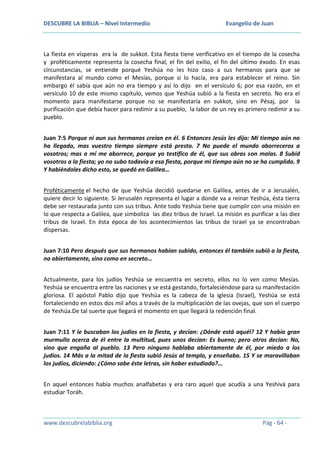 DESCUBRE LA BIBLIA – Nivel Intermedio

Evangelio de Juan

La fiesta en vísperas era la de sukkot. Esta fiesta tiene verificativo en el tiempo de la cosecha
y proféticamente representa la cosecha final, el fin del exilio, el fin del último éxodo. En esas
circunstancias, se entiende porqué Yeshúa no les hizo caso a sus hermanos para que se
manifestara al mundo como el Mesías, porque si lo hacía, era para establecer el reino. Sin
embargo él sabía que aún no era tiempo y así lo dijo en el versículo 6; por esa razón, en el
versículo 10 de este mismo capítulo, vemos que Yeshúa subió a la fiesta en secreto. No era el
momento para manifestarse porque no se manifestaría en sukkot, sino en Pésaj, por la
purificación que debía hacer para redimir a su pueblo, la labor de un rey es primero redimir a su
pueblo.
Juan 7:5 Porque ni aun sus hermanos creían en él. 6 Entonces Jesús les dijo: Mi tiempo aún no
ha llegado, mas vuestro tiempo siempre está presto. 7 No puede el mundo aborreceros a
vosotros; mas a mí me aborrece, porque yo testifico de él, que sus obras son malas. 8 Subid
vosotros a la fiesta; yo no subo todavía a esa fiesta, porque mi tiempo aún no se ha cumplido. 9
Y habiéndoles dicho esto, se quedó en Galilea…
Proféticamente el hecho de que Yeshúa decidió quedarse en Galilea, antes de ir a Jerusalén,
quiere decir lo siguiente. Si Jerusalén representa el lugar a donde va a reinar Yeshúa, ésta tierra
debe ser restaurada junto con sus tribus. Ante todo Yeshúa tiene que cumplir con una misión en
lo que respecta a Galilea, que simboliza las diez tribus de Israel. La misión es purificar a las diez
tribus de Israel. En ésta época de los acontecimientos las tribus de Israel ya se encontraban
dispersas.
Juan 7:10 Pero después que sus hermanos habían subido, entonces él también subió a la fiesta,
no abiertamente, sino como en secreto…
Actualmente, para los judíos Yeshúa se encuentra en secreto, ellos no lo ven como Mesías.
Yeshúa se encuentra entre las naciones y se está gestando, fortaleciéndose para su manifestación
gloriosa. El apóstol Pablo dijo que Yeshúa es la cabeza de la iglesia (Israel), Yeshúa se está
fortaleciendo en estos dos mil años a través de la multiplicación de las ovejas, que son el cuerpo
de Yeshúa.De tal suerte que llegará el momento en que llegará la redención final.
Juan 7:11 Y le buscaban los judíos en la fiesta, y decían: ¿Dónde está aquél? 12 Y había gran
murmullo acerca de él entre la multitud, pues unos decían: Es bueno; pero otros decían: No,
sino que engaña al pueblo. 13 Pero ninguno hablaba abiertamente de él, por miedo a los
judíos. 14 Más a la mitad de la fiesta subió Jesús al templo, y enseñaba. 15 Y se maravillaban
los judíos, diciendo: ¿Cómo sabe éste letras, sin haber estudiado?...
En aquel entonces había muchos analfabetas y era raro aquel que acudía a una Yeshivá para
estudiar Toráh.

www.descubrelabiblia.org

Pág - 64 -

 