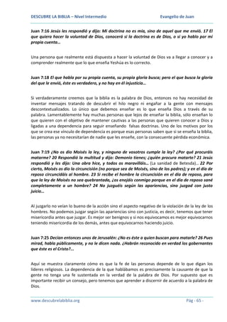 DESCUBRE LA BIBLIA – Nivel Intermedio

Evangelio de Juan

Juan 7:16 Jesús les respondió y dijo: Mi doctrina no es mía, sino de aquel que me envió. 17 El
que quiera hacer la voluntad de Dios, conocerá si la doctrina es de Dios, o si yo hablo por mi
propia cuenta…
Una persona que realmente está dispuesta a hacer la voluntad de Dios va a llegar a conocer y a
comprender realmente que lo que enseña Yeshúa es lo correcto.
Juan 7:18 El que habla por su propia cuenta, su propia gloria busca; pero el que busca la gloria
del que le envió, éste es verdadero, y no hay en él injusticia…
Si verdaderamente creemos que la biblia es la palabra de Dios, entonces no hay necesidad de
inventar mensajes tratando de descubrir el hilo negro ni engañar a la gente con mensajes
descontextualizados. Lo único que debemos enseñar es lo que enseña Dios a través de su
palabra. Lamentablemente hay muchas personas que lejos de enseñar la biblia, sólo enseñan lo
que quieren con el objetivo de mantener cautivas a las personas que quieren conocer a Dios y
ligadas a una dependencia para seguir enseñando falsas doctrinas. Uno de los motivos por los
que se crea ese vínculo de dependencia es porque esas personas saben que si se enseña la biblia,
las personas ya no necesitarían de nadie que les enseñe, con la consecuente pérdida económica.
Juan 7:19 ¿No os dio Moisés la ley, y ninguno de vosotros cumple la ley? ¿Por qué procuráis
matarme? 20 Respondió la multitud y dijo: Demonio tienes; ¿quién procura matarte? 21 Jesús
respondió y les dijo: Una obra hice, y todos os maravilláis… (La sanidad de Betesda)… 22 Por
cierto, Moisés os dio la circuncisión (no porque sea de Moisés, sino de los padres); y en el día de
reposo circuncidáis al hombre. 23 Si recibe el hombre la circuncisión en el día de reposo, para
que la ley de Moisés no sea quebrantada, ¿os enojáis conmigo porque en el día de reposo sané
completamente a un hombre? 24 No juzguéis según las apariencias, sino juzgad con justo
juicio…
Al juzgarlo no veían lo bueno de la acción sino el aspecto negativo de la violación de la ley de los
hombres. No podemos juzgar según las apariencias sino con justicia, es decir, tenemos que tener
misericordia antes que juzgar. Es mejor ser benignos y si nos equivocamos es mejor equivocarnos
teniendo misericordia de los demás, antes que equivocarnos haciendo juicio.
Juan 7:25 Decían entonces unos de Jerusalén: ¿No es éste a quien buscan para matarle? 26 Pues
mirad, habla públicamente, y no le dicen nada. ¿Habrán reconocido en verdad los gobernantes
que éste es el Cristo?...
Aquí se muestra claramente cómo es que la fe de las personas depende de lo que digan los
líderes religiosos. La dependencia de la que hablábamos es precisamente la causante de que la
gente no tenga una fe sustentada en la verdad de la palabra de Dios. Por supuesto que es
importante recibir un consejo, pero tenemos que aprender a discernir de acuerdo a la palabra de
Dios.
www.descubrelabiblia.org

Pág - 65 -

 