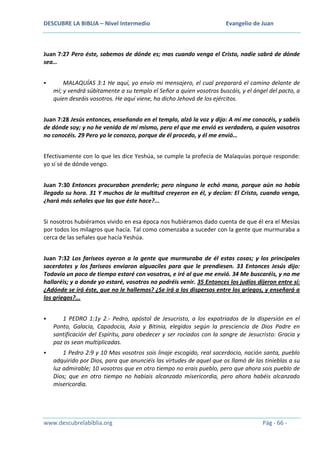 DESCUBRE LA BIBLIA – Nivel Intermedio

Evangelio de Juan

Juan 7:27 Pero éste, sabemos de dónde es; mas cuando venga el Cristo, nadie sabrá de dónde
sea…


MALAQUÍAS 3:1 He aquí, yo envío mi mensajero, el cual preparará el camino delante de
mí; y vendrá súbitamente a su templo el Señor a quien vosotros buscáis, y el ángel del pacto, a
quien deseáis vosotros. He aquí viene, ha dicho Jehová de los ejércitos.

Juan 7:28 Jesús entonces, enseñando en el templo, alzó la voz y dijo: A mí me conocéis, y sabéis
de dónde soy; y no he venido de mí mismo, pero el que me envió es verdadero, a quien vosotros
no conocéis. 29 Pero yo le conozco, porque de él procedo, y él me envió…
Efectivamente con lo que les dice Yeshúa, se cumple la profecía de Malaquías porque responde:
yo sí sé de dónde vengo.
Juan 7:30 Entonces procuraban prenderle; pero ninguno le echó mano, porque aún no había
llegado su hora. 31 Y muchos de la multitud creyeron en él, y decían: El Cristo, cuando venga,
¿hará más señales que las que éste hace?...
Si nosotros hubiéramos vivido en esa época nos hubiéramos dado cuenta de que él era el Mesías
por todos los milagros que hacía. Tal como comenzaba a suceder con la gente que murmuraba a
cerca de las señales que hacía Yeshúa.
Juan 7:32 Los fariseos oyeron a la gente que murmuraba de él estas cosas; y los principales
sacerdotes y los fariseos enviaron alguaciles para que le prendiesen. 33 Entonces Jesús dijo:
Todavía un poco de tiempo estaré con vosotros, e iré al que me envió. 34 Me buscaréis, y no me
hallaréis; y a donde yo estaré, vosotros no podréis venir. 35 Entonces los judíos dijeron entre sí:
¿Adónde se irá éste, que no le hallemos? ¿Se irá a los dispersos entre los griegos, y enseñará a
los griegos?...


1 PEDRO 1:1y 2.- Pedro, apóstol de Jesucristo, a los expatriados de la dispersión en el
Ponto, Galacia, Capadocia, Asia y Bitinia, elegidos según la presciencia de Dios Padre en
santificación del Espíritu, para obedecer y ser rociados con la sangre de Jesucristo: Gracia y
paz os sean multiplicadas.



1 Pedro 2:9 y 10 Mas vosotros sois linaje escogido, real sacerdocio, nación santa, pueblo
adquirido por Dios, para que anunciéis las virtudes de aquel que os llamó de las tinieblas a su
luz admirable; 10 vosotros que en otro tiempo no erais pueblo, pero que ahora sois pueblo de
Dios; que en otro tiempo no habíais alcanzado misericordia, pero ahora habéis alcanzado
misericordia.

www.descubrelabiblia.org

Pág - 66 -

 