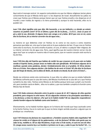 DESCUBRE LA BIBLIA – Nivel Intermedio

Evangelio de Juan

Aquí está el mensaje central. Un aspecto contundente era que los líderes religiosos tenían pleno
conocimiento de que el Mesías tenía que ir a los dispersos de Israel. Actualmente los judíos no
creen que Yeshúa sea el Mesías porque tienen que ver que Yeshúa enseñe a los dispersos en el
mundo y sean traídos de regreso a la tierra prometida y aunque lo está haciendo, ellos no lo
pueden ver.
Juan 7:36 ¿Qué significa esto que dijo: Me buscaréis, y no me hallaréis; y a donde yo estaré,
vosotros no podréis venir? 37 En el último y gran día de la fiesta,… (Sukkot)…Jesús se puso en
pie y alzó la voz, diciendo: Si alguno tiene sed, venga a mí y beba. 38 El que cree en mí, como
dice la Escritura, de su interior correrán ríos de agua viva…
La manera en que debemos creer en Yeshúa no es como se nos ocurra o como nosotros
pensamos que debe ser, sino que la clave está en lo que acabamos de leer. El que crea en Yeshúa
como dice la escritura, no como enseña el pastor, el cura, el rabino o cualquier líder religioso; de
su interior correrán ríos de agua viva. Pero, ¿qué significa que de nuestro interior corran ríos de
agua viva? que se cumpla en nuestra vida el nuevo pacto, que en nuestro corazón esté escrita la
ley de Dios.
Juan 7:39 Esto dijo del Espíritu que habían de recibir los que creyesen en él; pues aún no había
venido el Espíritu Santo, porque Jesús no había sido aún glorificado. 40 Entonces algunos de la
multitud, oyendo estas palabras, decían: Verdaderamente éste es el profeta. 41 Otros decían:
Este es el Cristo. Pero algunos decían: ¿De Galilea ha de venir el Cristo? 42 ¿No dice la Escritura
que del linaje de David, y de la aldea de Belén, de donde era David, ha de venir el Cristo?...
Desde ese entonces existe esta controversia, lo que ellos no sabían era que se estaba hablando
del Mesías sufriente para la casa del norte y del Mesías triunfante de la casa del sur y que Yeshúa
cumpliría los dos roles. Yeshúa como Mesías es de Galilea porque tenía que cumplir una función
ahí; pero también nació en Belén, ellos no lo sabían, y por eso también cumpliría la función como
Mesías hijo de David.
Juan 7:43 Hubo entonces disensión entre la gente a causa de él. 44 Y algunos de ellos querían
prenderle; pero ninguno le echó mano. 45 Los alguaciles vinieron a los principales sacerdotes y
a los fariseos; y éstos les dijeron: ¿Por qué no le habéis traído? 46 Los alguaciles respondieron:
¡Jamás hombre alguno ha hablado como este hombre!...
Efectivamente, no ha habido hombre alguno en la historia del mundo que haya cautivado como
lo ha hecho Yeshúa. Esa es la razón por la que no tiene ningún sentido escuchar a alguien que no
predique sus enseñanzas.
Juan 7:47 Entonces los fariseos les respondieron: ¿También vosotros habéis sido engañados? 48
¿Acaso ha creído en él alguno de los gobernantes, o de los fariseos? 49 Mas esta gente que no
sabe la ley, maldita es. 50 Les dijo Nicodemo, el que vino a él de noche, el cual era uno de ellos:
51 ¿Juzga acaso nuestra ley a un hombre si primero no le oye, y sabe lo que ha hecho? 52… (La
www.descubrelabiblia.org

Pág - 67 -

 