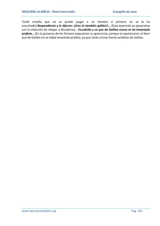 DESCUBRE LA BIBLIA – Nivel Intermedio

Evangelio de Juan

Toráh enseña que no se puede juzgar a un hombre si primero no se le ha
escuchado) Respondieron y le dijeron: ¿Eres tú también galileo?... (Esta expresión es peyorativa
con la intención de rebajar a Nicodemo)… Escudriña y ve que de Galilea nunca se ha levantado
profeta… (En la jactancia de los fariseos expusieron su ignorancia, porque se equivocaron al decir
que de Galilea no se había levantado profeta, ya que Jonás y Enoc fueron profetas de Galilea.

www.descubrelabiblia.org

Pág - 68 -

 