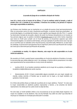 DESCUBRE LA BIBLIA – Nivel Intermedio

Evangelio de Juan
CAPÍTULO 8

La prueba de fuego de un verdadero discípulo de Yeshúa
Juan 8:1 y Jesús se fue al monte de los Olivos. 2 Y por la mañana volvió al templo, y todo el
pueblo vino a él; y sentado él, les enseñaba. 3 Entonces los escribas y los fariseos le trajeron
una mujer sorprendida en adulterio;…
Los fariseos eran hombres que se mantenían en un estado de pureza ritual permanentemente.
Ellos no consumían carne sin estar ritualmente purificados. La pureza ritual que practicaban se
encontraba ligada a la santidad del templo, lo que significa que después del año 70 d. C. cuando
fue destruido el templo de Jerusalén, dejaron de existir los fariseos Actualmente en el mundo no
hay persona alguna que se pudiera considerar ritualmente pura ya que entre tantos requisitos
que marca la Toráh para cumplir con el ritual de pureza, se encuentran aspectos que están
íntimamente ligados a la existencia del templo, como por ejemplo el sacrificio de la vaca roja que
era un sacrificio que se realizaba como ritual de pureza. (Ley Oral Judía, Mishná 55. La vaca roja).
Sin embargo, la pureza de la que gozamos hoy es espiritual y deriva de la purificación de la sangre
de Cristo que se derramó para purificación de pecados.
… y poniéndola en medio, 4 le dijeron: Maestro, esta mujer ha sido sorprendida en el acto
mismo de adulterio…
De acuerdo a la Torah, cuando fuesen sorprendidos en el acto de adulterio el hombre y la mujer,
la Ley prescribe que ambos deberían morir. Sin embargo, a Yeshúa sólo le presentaron a la mujer
que supuestamente fue sorprendida en el acto mismo de adulterio.


Levítico 20:10.- Si un hombre cometiere adulterio con la mujer de su prójimo, el adúltero y
la adúltera indefectiblemente serán muertos.



Deuteronomio 22:22.- Si fuere sorprendido alguno acostado con una mujer casada con
marido, ambos morirán, el hombre que se acostó con la mujer, y la mujer también; así
quitarás el mal de Israel.

En el libro del profeta Oseas se habla de la profecía de la mujer adúltera, “Gomer”. En este caso
la mujer sorprendida en adulterio pudiera representar a Gomer, y los amantes de Gomer
representan a los ídolos por los cuales Israel se alejó de Dios.
Por otro lado, la Toráh también refiere a las circunstancias en las que había duda respecto si la
mujer era culpable o no de adulterio. Hay una ley llamada “Ley sobre los celos” que describe el
ritual que se realizaba en el templo para descubrir la verdad.

www.descubrelabiblia.org

Pág - 69 -

 