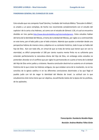 DESCUBRE LA BIBLIA – Nivel Intermedio

Evangelio de Juan

PANORAMA GENERAL DEL EVANGELIO DE JUAN

Este estudio que nos comparte Yosef Sánchez, Fundador del Instituto Bíblico “Descubre la Biblia”,
es amplio y un poco complejo, de hecho nos recomienda complementarlo con el estudio del
capítulo I de la carta a los hebreos, así como con el estudio de Génesis 1:26, el cual se encuentra
dividido en tres partes http://www.descubrelabiblia.org/intermedio/genesis. Estos estudios hablan
del tema de la identidad del Mesías, el tema de la deidad del Mesías, por siglos se a controvertido
en este tema, por el lado judío y por el lado cristiano. Además que ayudan a entender desde una
perspectiva hebrea de manera clara y objetiva en su contexto histórico, todo lo que se habla del
hijo de Dios. Aún con todo ello, en virtud de que se trata de temas que tienen que ver con la
eternidad, es difícil comprender al 100 por ciento nuestra mente finita no es suficiente para
entender perfectamente la naturaleza divina del Hijo de Dios, sin embargo estos estudios no
pretenden ahondar en el conflicto que por siglos ha permanecido en cuanto al tema de la deidad
del Hijo de Dios entre judíos y cristianos. Nuestra conclusión doctrinal se sustenta en el contexto
histórico de lo que creían los hebreos antiguos, los que estaban cerca de la revelación, no en los
concilios de la iglesia católica ni en las diferentes conclusiones doctrinales a las que llegó el
pueblo judío con tal de negar la identidad del Mesías de Israel. La actitud con la que
estudiaremos éste tema tiene que ser objetiva, escudriñando textos de la época de los profetas,
de los apóstoles.

Transcripción: Humberto Rendón Rojas
Revisión: Andrea Medina Téllez Girón

www.descubrelabiblia.org

Pág - 7 -

 