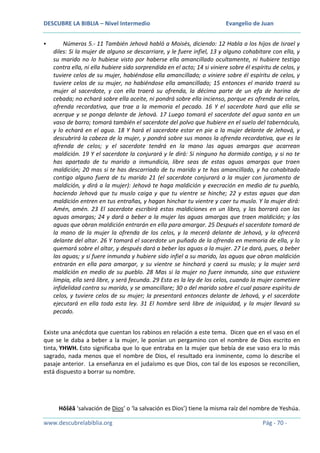 DESCUBRE LA BIBLIA – Nivel Intermedio


Evangelio de Juan

Números 5.- 11 También Jehová habló a Moisés, diciendo: 12 Habla a los hijos de Israel y
diles: Si la mujer de alguno se descarriare, y le fuere infiel, 13 y alguno cohabitare con ella, y
su marido no lo hubiese visto por haberse ella amancillado ocultamente, ni hubiere testigo
contra ella, ni ella hubiere sido sorprendida en el acto; 14 si viniere sobre él espíritu de celos, y
tuviere celos de su mujer, habiéndose ella amancillado; o viniere sobre él espíritu de celos, y
tuviere celos de su mujer, no habiéndose ella amancillado; 15 entonces el marido traerá su
mujer al sacerdote, y con ella traerá su ofrenda, la décima parte de un efa de harina de
cebada; no echará sobre ella aceite, ni pondrá sobre ella incienso, porque es ofrenda de celos,
ofrenda recordativa, que trae a la memoria el pecado. 16 Y el sacerdote hará que ella se
acerque y se ponga delante de Jehová. 17 Luego tomará el sacerdote del agua santa en un
vaso de barro; tomará también el sacerdote del polvo que hubiere en el suelo del tabernáculo,
y lo echará en el agua. 18 Y hará el sacerdote estar en pie a la mujer delante de Jehová, y
descubrirá la cabeza de la mujer, y pondrá sobre sus manos la ofrenda recordativa, que es la
ofrenda de celos; y el sacerdote tendrá en la mano las aguas amargas que acarrean
maldición. 19 Y el sacerdote la conjurará y le dirá: Si ninguno ha dormido contigo, y si no te
has apartado de tu marido a inmundicia, libre seas de estas aguas amargas que traen
maldición; 20 mas si te has descarriado de tu marido y te has amancillado, y ha cohabitado
contigo alguno fuera de tu marido 21 (el sacerdote conjurará a la mujer con juramento de
maldición, y dirá a la mujer): Jehová te haga maldición y execración en medio de tu pueblo,
haciendo Jehová que tu muslo caiga y que tu vientre se hinche; 22 y estas aguas que dan
maldición entren en tus entrañas, y hagan hinchar tu vientre y caer tu muslo. Y la mujer dirá:
Amén, amén. 23 El sacerdote escribirá estas maldiciones en un libro, y las borrará con las
aguas amargas; 24 y dará a beber a la mujer las aguas amargas que traen maldición; y las
aguas que obran maldición entrarán en ella para amargar. 25 Después el sacerdote tomará de
la mano de la mujer la ofrenda de los celos, y la mecerá delante de Jehová, y la ofrecerá
delante del altar. 26 Y tomará el sacerdote un puñado de la ofrenda en memoria de ella, y lo
quemará sobre el altar, y después dará a beber las aguas a la mujer. 27 Le dará, pues, a beber
las aguas; y si fuere inmunda y hubiere sido infiel a su marido, las aguas que obran maldición
entrarán en ella para amargar, y su vientre se hinchará y caerá su muslo; y la mujer será
maldición en medio de su pueblo. 28 Mas si la mujer no fuere inmunda, sino que estuviere
limpia, ella será libre, y será fecunda. 29 Esta es la ley de los celos, cuando la mujer cometiere
infidelidad contra su marido, y se amancillare; 30 o del marido sobre el cual pasare espíritu de
celos, y tuviere celos de su mujer; la presentará entonces delante de Jehová, y el sacerdote
ejecutará en ella toda esta ley. 31 El hombre será libre de iniquidad, y la mujer llevará su
pecado.

Existe una anécdota que cuentan los rabinos en relación a este tema. Dicen que en el vaso en el
que se le daba a beber a la mujer, le ponían un pergamino con el nombre de Dios escrito en
tinta, YHWH. Esto significaba que lo que entraba en la mujer que bebía de ese vaso era lo más
sagrado, nada menos que el nombre de Dios, el resultado era inminente, como lo describe el
pasaje anterior. La enseñanza en el judaísmo es que Dios, con tal de los esposos se reconcilien,
está dispuesto a borrar su nombre.

Hôšēă ‘salvación de Dios’ o ‘la salvación es Dios’) tiene la misma raíz del nombre de Yeshúa.
www.descubrelabiblia.org

Pág - 70 -

 