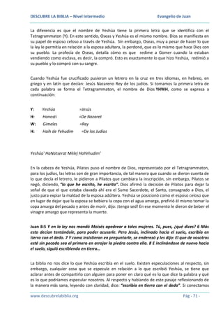 DESCUBRE LA BIBLIA – Nivel Intermedio

Evangelio de Juan

La diferencia es que el nombre de Yeshúa tiene la primera letra que se identifica con el
Tetragrammaton (Y). En este sentido, Oseas y Yeshúa es el mismo nombre. Dios se manifiesta en
su papel de esposo celoso a través de Yeshúa. Sin embargo, Oseas, muy a pesar de hacer lo que
la ley le permitía en relación a la esposa adultera, la perdonó, que es lo mismo que hace Dios con
su pueblo. La profecía de Oseas, detalla cómo es que redime a Gomer cuando la estaban
vendiendo como esclava, es decir, la compró. Esto es exactamente lo que hizo Yeshúa, redimió a
su pueblo y lo compró con su sangre.
Cuando Yeshúa fue crucificado pusieron un letrero en la cruz en tres idiomas, en hebreo, en
griego y en latín que decían: Jesús Nazareno Rey de los judíos. Si tomamos la primera letra de
cada palabra se forma el Tetragrammaton, el nombre de Dios YHWH, como se expresa a
continuación:
Y:

Yeshúa

=Jesús

H:

Hanosti

=De Nazaret

W:

Gimeles

=Rey

H:

Haih de Yehudim

=De los Judíos

Yeshúa' HaNatserat Mélej HaYehudim'
En la cabeza de Yeshúa, Pilatos puso el nombre de Dios, representado por el Tetragrammaton,
para los judíos, las letras son de gran importancia, de tal manera que cuando se dieron cuenta de
lo que decía el letrero, le pidieron a Pilatos que cambiara la inscripción, sin embargo, Pilatos se
negó, diciendo, “lo que he escrito, he escrito”. Dios afirmó la decisión de Pilatos para dejar la
señal de que el que estaba clavado ahí era el Sumo Sacerdote, el Santo, consagrado a Dios, el
justo para expiar la maldad de la esposa adúltera. Yeshúa se posicionó como el esposo celoso que
en lugar de dejar que la esposa se bebiera la copa con el agua amarga, prefirió él mismo tomar la
copa amarga del pecado y antes de morir, dijo: ¡tengo sed! En ese momento le dieron de beber el
vinagre amargo que representa la muerte.
Juan 8:5 Y en la ley nos mandó Moisés apedrear a tales mujeres. Tú, pues, ¿qué dices? 6 Más
esto decían tentándole, para poder acusarle. Pero Jesús, inclinado hacia el suelo, escribía en
tierra con el dedo. 7 Y como insistieran en preguntarle, se enderezó y les dijo: El que de vosotros
esté sin pecado sea el primero en arrojar la piedra contra ella. 8 E inclinándose de nuevo hacia
el suelo, siguió escribiendo en tierra…
La biblia no nos dice lo que Yeshúa escribía en el suelo. Existen especulaciones al respecto, sin
embargo, cualquier cosa que se especule en relación a lo que escribió Yeshúa, se tiene que
aclarar antes de compartirlo con alguien para poner en claro qué es lo que dice la palabra y qué
es lo que podríamos especular nosotros. Al respecto y hablando de este pasaje reflexionando de
la manera más sana, leyendo con claridad, dice: “escribía en tierra con el dedo”. Si conectamos
www.descubrelabiblia.org

Pág - 71 -

 