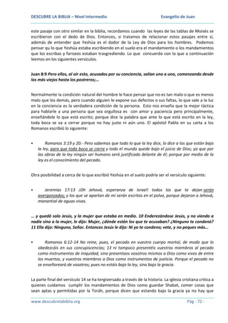 DESCUBRE LA BIBLIA – Nivel Intermedio

Evangelio de Juan

este pasaje con otro similar en la biblia, recordamos cuando las leyes de las tablas de Moisés se
escribieron con el dedo de Dios. Entonces, si tratamos de relacionar estos pasajes entre sí,
además de entender que Yeshúa es el dador de la Ley de Dios para los hombres. Podemos
pensar qu lo que Yeshúa estaba escribiendo en el suelo era el mandamiento o los mandamientos
que los escribas y fariseos estaban trasgrediendo. Lo que concuerda con lo que a continuación
leemos en los siguientes versículos.
Juan 8:9 Pero ellos, al oír esto, acusados por su conciencia, salían uno a uno, comenzando desde
los más viejos hasta los postreros;…
Normalmente la condición natural del hombre le hace pensar que no es tan malo o que es menos
malo que los demás, pero cuando alguien le expone sus defectos o sus faltas, lo que sale a la luz
en la conciencia es la verdadera condición de la persona. Esto nos enseña que la mejor táctica
para hablarle a una persona que sea orgullosa es con amor y paciencia pero principalmente,
enseñándole lo que está escrito; porque dice la palabra que ante lo que está escrito en la ley,
toda boca se va a cerrar porque no hay justo ni aún uno. El apóstol Pablo en su carta a los
Romanos escribió lo siguiente:


Romanos 3:19 y 20.- Pero sabemos que todo lo que la ley dice, lo dice a los que están bajo
la ley, para que toda boca se cierre y todo el mundo quede bajo el juicio de Dios; ya que por
las obras de la ley ningún ser humano será justificado delante de él; porque por medio de la
ley es el conocimiento del pecado.

Otra posibilidad a cerca de lo que escribió Yeshúa en el suelo podría ser el versículo siguiente:


Jeremías 17:13 ¡Oh Jehová, esperanza de Israel! todos los que te dejan serán
avergonzados; y los que se apartan de mí serán escritos en el polvo, porque dejaron a Jehová,
manantial de aguas vivas.

… y quedó solo Jesús, y la mujer que estaba en medio. 10 Enderezándose Jesús, y no viendo a
nadie sino a la mujer, le dijo: Mujer, ¿dónde están los que te acusaban? ¿Ninguno te condenó?
11 Ella dijo: Ninguno, Señor. Entonces Jesús le dijo: Ni yo te condeno; vete, y no peques más…


Romanos 6:12-14 No reine, pues, el pecado en vuestro cuerpo mortal, de modo que lo
obedezcáis en sus concupiscencias; 13 ni tampoco presentéis vuestros miembros al pecado
como instrumentos de iniquidad, sino presentaos vosotros mismos a Dios como vivos de entre
los muertos, y vuestros miembros a Dios como instrumentos de justicia. Porque el pecado no
se enseñoreará de vosotros; pues no estáis bajo la ley, sino bajo la gracia.

La parte final del versículo 14 se ha tergiversado a través de la historia. La iglesia cristiana critica a
quienes cuidamos cumplir los mandamientos de Dios como guardar Shabat, comer cosas que
sean aptas y permitidas por la Toráh, porque dicen que estando bajo la gracia ya no hay que
www.descubrelabiblia.org

Pág - 72 -

 