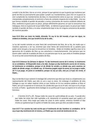 DESCUBRE LA BIBLIA – Nivel Intermedio

Evangelio de Juan

cumplir la ley de Dios. Eso es un error, porque lo que ignoran es que la gracia que recibimos por
parte de Dios es precisamente para poder cumplir sus mandamientos, pues vivir en la gracia es
vivir cumpliendo los mandamientos de Dios, Es impresionante cómo es que ese versículo se ha
interpretado completamente al contrario y fuera de contexto respecto de lo dijo Pablo. Una vez
que hemos recibido el perdón de pecados y somos conscientes de nuestra condición delante de
Dios, recibimos la gracia para no pecar, porque difícilmente pecamos sin que la consciencia nos
redarguya. Esto es la gracia de la que habla Pablo, se obtiene la gracia (para no pecar) por haber
recibido el perdón de Dios y no estar simplemente bajo la ley sin ninguna consciencia de perdón
de nuestros pecados
Juan 8:12 Otra vez Jesús les habló, diciendo: Yo soy la luz del mundo; el que me sigue, no
andará en tinieblas, sino que tendrá la luz de la vida…
La luz del mundo consiste en estar lleno del conocimiento de Dios, de su ley, de modo que si
nosotros aspiramos a ser luz, tenemos que estar llenos del conocimiento de su palabra para
poder servir de guía a los que se encuentran en tinieblas. Andar en tinieblas significa estar en la
ignorancia de la palabra de Dios ya sea voluntaria o involuntariamente. Una persona que no
quiere saber nada de la palabra de Dios es una persona que no ve, que anda en tinieblas porque
no ve la luz del conocimiento de la palabra de Dios.
Juan 8:13 Entonces los fariseos le dijeron: Tú das testimonio acerca de ti mismo; tu testimonio
no es verdadero. 14 Respondió Jesús y les dijo: Aunque yo doy testimonio acerca de mí mismo,
mi testimonio es verdadero, porque sé de dónde he venido y a dónde voy; pero vosotros no
sabéis de dónde vengo, ni a dónde voy. 15 Vosotros juzgáis según la carne; yo no juzgo a nadie.
16 Y si yo juzgo, mi juicio es verdadero; porque no soy yo solo, sino yo y el que me envió, el
Padre…
Aquí se derriba lo que sostiene la teología del unitarismo que dice que Jesús es simplemente una
representación del Padre, que sólo es uno y que es Jesús. Sin embargo el problema de esta
teología es que no saben explicar cómo es que Yeshúa en la cruz exclama palabras al Dios el
Padre, tal cual lo expresó en el versículo 16 cuando dice que no es él solo, sino que es él y el que
le envió, el Padre. Igualmente dicha teología no se justifica por lo que se expone en la carta a los
Corintios:


1 Corintio 15:27 y 28.- Porque todas las cosas las sujetó debajo de sus pies. Y cuando dice
que todas las cosas han sido sujetadas a él, claramente se exceptúa aquel que sujetó a él
todas las cosas. Pero luego que todas las cosas le estén sujetas, entonces también el Hijo
mismo se sujetará al que le sujetó a él todas las cosas, para que Dios sea todo en todos.

Juan 8:17 Y en vuestra ley está escrito que el testimonio de dos hombres es verdadero. 18 Yo
soy el que doy testimonio de mí mismo, y el Padre que me envió da testimonio de mí…

www.descubrelabiblia.org

Pág - 73 -

 