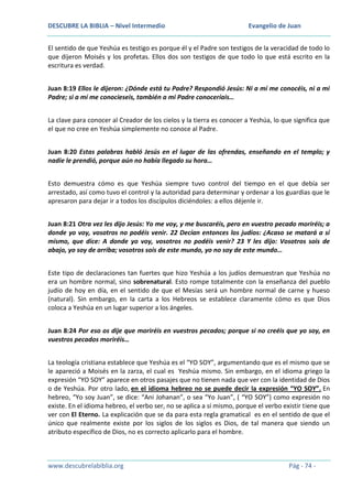 DESCUBRE LA BIBLIA – Nivel Intermedio

Evangelio de Juan

El sentido de que Yeshúa es testigo es porque él y el Padre son testigos de la veracidad de todo lo
que dijeron Moisés y los profetas. Ellos dos son testigos de que todo lo que está escrito en la
escritura es verdad.
Juan 8:19 Ellos le dijeron: ¿Dónde está tu Padre? Respondió Jesús: Ni a mí me conocéis, ni a mi
Padre; si a mí me conocieseis, también a mi Padre conoceríais…
La clave para conocer al Creador de los cielos y la tierra es conocer a Yeshúa, lo que significa que
el que no cree en Yeshúa simplemente no conoce al Padre.
Juan 8:20 Estas palabras habló Jesús en el lugar de las ofrendas, enseñando en el templo; y
nadie le prendió, porque aún no había llegado su hora…
Esto demuestra cómo es que Yeshúa siempre tuvo control del tiempo en el que debía ser
arrestado, así como tuvo el control y la autoridad para determinar y ordenar a los guardias que le
apresaron para dejar ir a todos los discípulos diciéndoles: a ellos déjenle ir.
Juan 8:21 Otra vez les dijo Jesús: Yo me voy, y me buscaréis, pero en vuestro pecado moriréis; a
donde yo voy, vosotros no podéis venir. 22 Decían entonces los judíos: ¿Acaso se matará a sí
mismo, que dice: A donde yo voy, vosotros no podéis venir? 23 Y les dijo: Vosotros sois de
abajo, yo soy de arriba; vosotros sois de este mundo, yo no soy de este mundo…
Este tipo de declaraciones tan fuertes que hizo Yeshúa a los judíos demuestran que Yeshúa no
era un hombre normal, sino sobrenatural. Esto rompe totalmente con la enseñanza del pueblo
judío de hoy en día, en el sentido de que el Mesías será un hombre normal de carne y hueso
(natural). Sin embargo, en la carta a los Hebreos se establece claramente cómo es que Dios
coloca a Yeshúa en un lugar superior a los ángeles.
Juan 8:24 Por eso os dije que moriréis en vuestros pecados; porque si no creéis que yo soy, en
vuestros pecados moriréis…
La teología cristiana establece que Yeshúa es el “YO SOY”, argumentando que es el mismo que se
le apareció a Moisés en la zarza, el cual es Yeshúa mismo. Sin embargo, en el idioma griego la
expresión “YO SOY” aparece en otros pasajes que no tienen nada que ver con la identidad de Dios
o de Yeshúa. Por otro lado, en el idioma hebreo no se puede decir la expresión “YO SOY”. En
hebreo, “Yo soy Juan”, se dice: “Ani Johanan”, o sea “Yo Juan”, ( “YO SOY”) como expresión no
existe. En el idioma hebreo, el verbo ser, no se aplica a sí mismo, porque el verbo existir tiene que
ver con El Eterno. La explicación que se da para esta regla gramatical es en el sentido de que el
único que realmente existe por los siglos de los siglos es Dios, de tal manera que siendo un
atributo específico de Dios, no es correcto aplicarlo para el hombre.

www.descubrelabiblia.org

Pág - 74 -

 