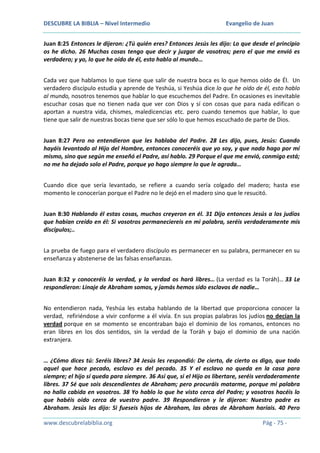 DESCUBRE LA BIBLIA – Nivel Intermedio

Evangelio de Juan

Juan 8:25 Entonces le dijeron: ¿Tú quién eres? Entonces Jesús les dijo: Lo que desde el principio
os he dicho. 26 Muchas cosas tengo que decir y juzgar de vosotros; pero el que me envió es
verdadero; y yo, lo que he oído de él, esto hablo al mundo…
Cada vez que hablamos lo que tiene que salir de nuestra boca es lo que hemos oído de Él. Un
verdadero discípulo estudia y aprende de Yeshúa, si Yeshúa dice lo que he oído de él, esto hablo
al mundo, nosotros tenemos que hablar lo que escuchemos del Padre. En ocasiones es inevitable
escuchar cosas que no tienen nada que ver con Dios y sí con cosas que para nada edifican o
aportan a nuestra vida, chismes, maledicencias etc. pero cuando tenemos que hablar, lo que
tiene que salir de nuestras bocas tiene que ser sólo lo que hemos escuchado de parte de Dios.
Juan 8:27 Pero no entendieron que les hablaba del Padre. 28 Les dijo, pues, Jesús: Cuando
hayáis levantado al Hijo del Hombre, entonces conoceréis que yo soy, y que nada hago por mí
mismo, sino que según me enseñó el Padre, así hablo. 29 Porque el que me envió, conmigo está;
no me ha dejado solo el Padre, porque yo hago siempre lo que le agrada…
Cuando dice que sería levantado, se refiere a cuando sería colgado del madero; hasta ese
momento le conocerían porque el Padre no le dejó en el madero sino que le resucitó.
Juan 8:30 Hablando él estas cosas, muchos creyeron en él. 31 Dijo entonces Jesús a los judíos
que habían creído en él: Si vosotros permaneciereis en mi palabra, seréis verdaderamente mis
discípulos;..
La prueba de fuego para el verdadero discípulo es permanecer en su palabra, permanecer en su
enseñanza y abstenerse de las falsas enseñanzas.
Juan 8:32 y conoceréis la verdad, y la verdad os hará libres… (La verdad es la Toráh)… 33 Le
respondieron: Linaje de Abraham somos, y jamás hemos sido esclavos de nadie…
No entendieron nada, Yeshúa les estaba hablando de la libertad que proporciona conocer la
verdad, refiriéndose a vivir conforme a él vivía. En sus propias palabras los judíos no decían la
verdad porque en se momento se encontraban bajo el dominio de los romanos, entonces no
eran libres en los dos sentidos, sin la verdad de la Toráh y bajo el dominio de una nación
extranjera.
… ¿Cómo dices tú: Seréis libres? 34 Jesús les respondió: De cierto, de cierto os digo, que todo
aquel que hace pecado, esclavo es del pecado. 35 Y el esclavo no queda en la casa para
siempre; el hijo sí queda para siempre. 36 Así que, si el Hijo os libertare, seréis verdaderamente
libres. 37 Sé que sois descendientes de Abraham; pero procuráis matarme, porque mi palabra
no halla cabida en vosotros. 38 Yo hablo lo que he visto cerca del Padre; y vosotros hacéis lo
que habéis oído cerca de vuestro padre. 39 Respondieron y le dijeron: Nuestro padre es
Abraham. Jesús les dijo: Si fueseis hijos de Abraham, las obras de Abraham haríais. 40 Pero
www.descubrelabiblia.org

Pág - 75 -

 