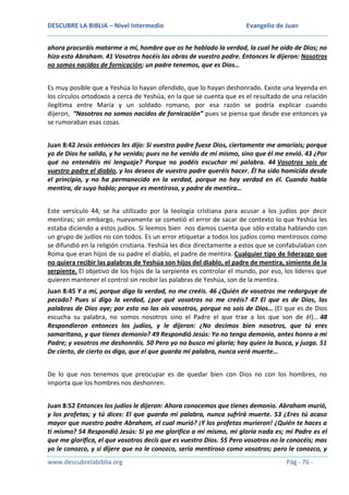 DESCUBRE LA BIBLIA – Nivel Intermedio

Evangelio de Juan

ahora procuráis matarme a mí, hombre que os he hablado la verdad, la cual he oído de Dios; no
hizo esto Abraham. 41 Vosotros hacéis las obras de vuestro padre. Entonces le dijeron: Nosotros
no somos nacidos de fornicación; un padre tenemos, que es Dios…
Es muy posible que a Yeshúa lo hayan ofendido, que lo hayan deshonrado. Existe una leyenda en
los círculos ortodoxos a cerca de Yeshúa, en la que se cuenta que es el resultado de una relación
ilegítima entre María y un soldado romano, por esa razón se podría explicar cuando
dijeron, “Nosotros no somos nacidos de fornicación” pues se piensa que desde ese entonces ya
se rumoraban esas cosas.
Juan 8:42 Jesús entonces les dijo: Si vuestro padre fuese Dios, ciertamente me amaríais; porque
yo de Dios he salido, y he venido; pues no he venido de mí mismo, sino que él me envió. 43 ¿Por
qué no entendéis mi lenguaje? Porque no podéis escuchar mi palabra. 44 Vosotros sois de
vuestro padre el diablo, y los deseos de vuestro padre queréis hacer. Él ha sido homicida desde
el principio, y no ha permanecido en la verdad, porque no hay verdad en él. Cuando habla
mentira, de suyo habla; porque es mentiroso, y padre de mentira…
Este versículo 44, se ha utilizado por la teología cristiana para acusar a los judíos por decir
mentiras; sin embargo, nuevamente se cometió el error de sacar de contexto lo que Yeshúa les
estaba diciendo a estos judíos. Si leemos bien nos damos cuenta que sólo estaba hablando con
un grupo de judíos no con todos. Es un error etiquetar a todos los judíos como mentirosos como
se difundió en la religión cristiana. Yeshúa les dice directamente a estos que se confabulaban con
Roma que eran hijos de su padre el diablo, el padre de mentira. Cualquier tipo de liderazgo que
no quiera recibir las palabras de Yeshúa son hijos del diablo, el padre de mentira, simiente de la
serpiente. El objetivo de los hijos de la serpiente es controlar el mundo, por eso, los líderes que
quieren mantener el control sin recibir las palabras de Yeshúa, son de la mentira.
Juan 8:45 Y a mí, porque digo la verdad, no me creéis. 46 ¿Quién de vosotros me redarguye de
pecado? Pues si digo la verdad, ¿por qué vosotros no me creéis? 47 El que es de Dios, las
palabras de Dios oye; por esto no las oís vosotros, porque no sois de Dios… (El que es de Dios
escucha su palabra, no somos nosotros sino el Padre el que trae a los que son de él)… 48
Respondieron entonces los judíos, y le dijeron: ¿No decimos bien nosotros, que tú eres
samaritano, y que tienes demonio? 49 Respondió Jesús: Yo no tengo demonio, antes honro a mi
Padre; y vosotros me deshonráis. 50 Pero yo no busco mi gloria; hay quien la busca, y juzga. 51
De cierto, de cierto os digo, que el que guarda mi palabra, nunca verá muerte…
De lo que nos tenemos que preocupar es de quedar bien con Dios no con los hombres, no
importa que los hombres nos deshonren.
Juan 8:52 Entonces los judíos le dijeron: Ahora conocemos que tienes demonio. Abraham murió,
y los profetas; y tú dices: El que guarda mi palabra, nunca sufrirá muerte. 53 ¿Eres tú acaso
mayor que nuestro padre Abraham, el cual murió? ¡Y los profetas murieron! ¿Quién te haces a
ti mismo? 54 Respondió Jesús: Si yo me glorifico a mí mismo, mi gloria nada es; mi Padre es el
que me glorifica, el que vosotros decís que es vuestro Dios. 55 Pero vosotros no le conocéis; mas
yo le conozco, y si dijere que no le conozco, sería mentiroso como vosotros; pero le conozco, y
www.descubrelabiblia.org

Pág - 76 -

 