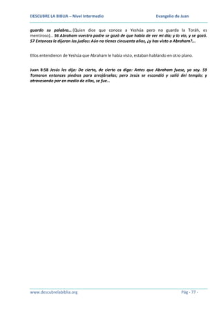DESCUBRE LA BIBLIA – Nivel Intermedio

Evangelio de Juan

guardo su palabra… (Quien dice que conoce a Yeshúa pero no guarda la Toráh, es
mentiroso)… 56 Abraham vuestro padre se gozó de que había de ver mi día; y lo vio, y se gozó.
57 Entonces le dijeron los judíos: Aún no tienes cincuenta años, ¿y has visto a Abraham?...
Ellos entendieron de Yeshúa que Abraham le había visto, estaban hablando en otro plano.
Juan 8:58 Jesús les dijo: De cierto, de cierto os digo: Antes que Abraham fuese, yo soy. 59
Tomaron entonces piedras para arrojárselas; pero Jesús se escondió y salió del templo; y
atravesando por en medio de ellos, se fue…

www.descubrelabiblia.org

Pág - 77 -

 