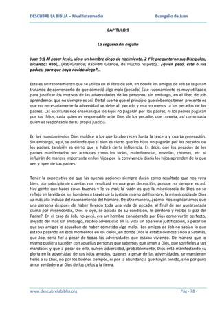DESCUBRE LA BIBLIA – Nivel Intermedio

Evangelio de Juan
CAPÍTULO 9

La ceguera del orgullo
Juan 9:1 Al pasar Jesús, vio a un hombre ciego de nacimiento. 2 Y le preguntaron sus Discípulos,
diciendo: Rabí,…(Rab=Grande; Rabi=Mi Grande, de mucho respeto)… ¿quién pecó, éste o sus
padres, para que haya nacido ciego?...
Este es un razonamiento que se utiliza en el libro de Job, en donde los amigos de Job se la pasan
tratando de convencerlo de que cometió algo malo (pecado) Este razonamiento es muy utilizado
para justificar los motivos de las adversidades de las personas, sin embargo, en el libro de Job
aprendemos que no siempre es así. De tal suerte que el principio que debemos tener presente es
que no necesariamente la adversidad se debe al pecado y mucho menos a los pecados de los
padres. Las escrituras nos enseñan que los hijos no pagarán por los padres, ni los padres pagarán
por los hijos, cada quien es responsable ante Dios de los pecados que cometa, así como cada
quien es responsable de su propia justicia.
En los mandamientos Dios maldice a los que lo aborrecen hasta la tercera y cuarta generación.
Sin embargo, aquí, se entiende que si bien es cierto que los hijos no pagarán por los pecados de
los padres, también es cierto que sí habrá cierta influencia. Es decir, que los pecados de los
padres manifestados por actitudes como los vicios, maledicencias, envidias, chismes, etc. sí
influirán de manera importante en los hijos por la convivencia diaria los hijos aprenden de lo que
ven y oyen de sus padres.
Tener la expectativa de que las buenas acciones siempre darán como resultado que nos vaya
bien, por principio de cuentas nos resultará en una gran decepción, porque no siempre es así.
Hay gente que haces cosas buenas y le va mal; la razón es que la misericordia de Dios no se
refleja en la vida de los hombres a través de la justicia misma del hombre, la misericordia de Dios
va más allá incluso del razonamiento del hombre. De otra manera, ¿cómo nos explicaríamos que
una persona después de haber llevado toda una vida de pecado, al final de ser quebrantada
clama por misericordia, Dios le oye, se apiada de su condición, le perdona y recibe la paz del
Padre? En el caso de Job, no pecó, era un hombre considerado por Dios como varón perfecto,
alejado del mal: sin embargo, recibió adversidad en su vida sin aparente justificación, a pesar de
que sus amigos lo acusaban de haber cometido algo malo. Los amigos de Job no sabían lo que
estaba pasando en esos momentos en los cielos, en donde Dios le estaba demostrando a Satanás,
que Job, sería fiel a pesar de todas las adversidades que estaba viviendo. De manera que lo
mismo pudiera suceder con aquellas personas que sabemos que aman a Dios, que son fieles a sus
mandatos y que a pesar de ello, sufren adversidad, probablemente, Dios está manifestando su
gloria en la adversidad de sus hijos amados, quienes a pesar de las adversidades, se mantienen
fieles a su Dios, no por los buenos tiempos, ni por la abundancia que hayan tenido, sino por puro
amor verdadero al Dios de los cielos y la tierra.

www.descubrelabiblia.org

Pág - 78 -

 