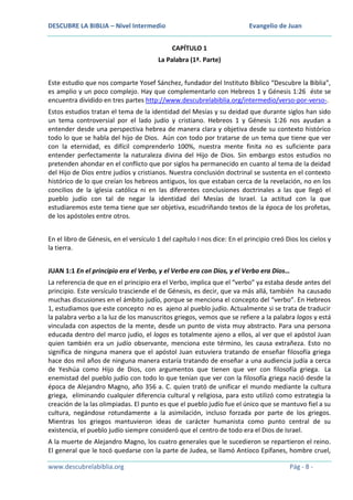 DESCUBRE LA BIBLIA – Nivel Intermedio

Evangelio de Juan
CAPÍTULO 1

La Palabra (1ª. Parte)
Este estudio que nos comparte Yosef Sánchez, fundador del Instituto Bíblico “Descubre la Biblia”,
es amplio y un poco complejo. Hay que complementarlo con Hebreos 1 y Génesis 1:26 éste se
encuentra dividido en tres partes http://www.descubrelabiblia.org/intermedio/verso-por-verso-.
Estos estudios tratan el tema de la identidad del Mesías y su deidad que durante siglos han sido
un tema controversial por el lado judío y cristiano. Hebreos 1 y Génesis 1:26 nos ayudan a
entender desde una perspectiva hebrea de manera clara y objetiva desde su contexto histórico
todo lo que se habla del hijo de Dios. Aún con todo por tratarse de un tema que tiene que ver
con la eternidad, es difícil comprenderlo 100%, nuestra mente finita no es suficiente para
entender perfectamente la naturaleza divina del Hijo de Dios. Sin embargo estos estudios no
pretenden ahondar en el conflicto que por siglos ha permanecido en cuanto al tema de la deidad
del Hijo de Dios entre judíos y cristianos. Nuestra conclusión doctrinal se sustenta en el contexto
histórico de lo que creían los hebreos antiguos, los que estaban cerca de la revelación, no en los
concilios de la iglesia católica ni en las diferentes conclusiones doctrinales a las que llegó el
pueblo judío con tal de negar la identidad del Mesías de Israel. La actitud con la que
estudiaremos este tema tiene que ser objetiva, escudriñando textos de la época de los profetas,
de los apóstoles entre otros.
En el libro de Génesis, en el versículo 1 del capítulo I nos dice: En el principio creó Dios los cielos y
la tierra.
JUAN 1:1 En el principio era el Verbo, y el Verbo era con Dios, y el Verbo era Dios…
La referencia de que en el principio era el Verbo, implica que el “verbo” ya estaba desde antes del
principio. Este versículo trasciende el de Génesis, es decir, que va más allá, también ha causado
muchas discusiones en el ámbito judío, porque se menciona el concepto del “verbo”. En Hebreos
1, estudiamos que este concepto no es ajeno al pueblo judío. Actualmente si se trata de traducir
la palabra verbo a la luz de los manuscritos griegos, vemos que se refiere a la palabra logos y está
vinculada con aspectos de la mente, desde un punto de vista muy abstracto. Para una persona
educada dentro del marco judío, el logos es totalmente ajeno a ellos, al ver que el apóstol Juan
quien también era un judío observante, menciona este término, les causa extrañeza. Esto no
significa de ninguna manera que el apóstol Juan estuviera tratando de enseñar filosofía griega
hace dos mil años de ninguna manera estaría tratando de enseñar a una audiencia judía a cerca
de Yeshúa como Hijo de Dios, con argumentos que tienen que ver con filosofía griega. La
enemistad del pueblo judío con todo lo que tenían que ver con la filosofía griega nació desde la
época de Alejandro Magno, año 356 a. C. quien trató de unificar el mundo mediante la cultura
griega, eliminando cualquier diferencia cultural y religiosa, para esto utilizó como estrategia la
creación de la las olimpiadas. El punto es que el pueblo judío fue el único que se mantuvo fiel a su
cultura, negándose rotundamente a la asimilación, incluso forzada por parte de los griegos.
Mientras los griegos mantuvieron ideas de carácter humanista como punto central de su
existencia, el pueblo judío siempre consideró que el centro de todo era el Dios de Israel.
A la muerte de Alejandro Magno, los cuatro generales que le sucedieron se repartieron el reino.
El general que le tocó quedarse con la parte de Judea, se llamó Antíoco Epífanes, hombre cruel,
www.descubrelabiblia.org

Pág - 8 -

 