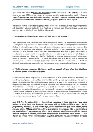 DESCUBRE LA BIBLIA – Nivel Intermedio

Evangelio de Juan

que había sido ciego. 14 Y era día de reposo cuando Jesús había hecho el lodo, y le había
abierto los ojos. 15 Volvieron, pues, a preguntarle también los fariseos cómo había recibido la
vista. Él les dijo: Me puso lodo sobre los ojos, y me lavé, y veo. 16 Entonces algunos de los
fariseos decían: Ese hombre no procede de Dios, porque no guarda el día de reposo…
Decían que Yeshúa no era de Dios porque había hecho lodo en Shabat, dando mayor importancia
a la tradición y a la interpretación de la Toráh por el hombre, que al hecho de que una persona
que nunca en su vida había visto, hubiese sido sanada.
… Otros decían: ¿Cómo puede un hombre pecador hacer estas señales?...
Aquí las personas que fueron testigos de los milagros de Yeshúa, se encontraban contrariadas,
¿cómo podría ser posible que un hombre al que se le consideraba pecador por hacer una obra en
shabat, al mismo tiempo pudiera hacer obras tan milagrosas como sanar a las personas? Esto
llevaba a las personas a la reflexión, a pensar o dudar si verdaderamente Yeshúa estaba
pecando. Lo que provocó Yeshúa con estas confrontaciones fue que la gente se comenzó a
cuestionar si verdaderamente transgredía la ley al hacer lodo. La gente ponía en tela de juicio la
interpretación de los rabinos en relación a la Toráh, lo que por supuesto generó discusiones
como lo veremos a continuación. Las obras milagrosas que hizo Yeshúa van a provocar en
nosotros, que pensemos si las cosas que siempre hemos hecho son consecuencia de costumbres,
de tradiciones religiosas inventadas por los hombres o si son cosas que Dios dijo que se hicieran.
… Y había disensión entre ellos. 17 Entonces volvieron a decirle al ciego: ¿Qué dices tú del que
te abrió los ojos? Y él dijo: Que es profeta...
La característica de la religiosidad, es que obstaculiza el más grande don dado por Dios a los
hombres, la religiosidad les impide usar el sentido común, que es representado por la razón, la
lógica y la inteligencia. Esos atributos Dios se los otorga a todo el ser humano, sin embargo, la
religiosidad se encarga de cauterizar ese gran regalo de Dios. Una actitud muy sana a la que tiene
derecho todo ser humano es preguntarse ¿por qué?, pero si bien es cierto que es un derecho,
también es una obligación cuestionar con humildad. En este caso, el sanado estaba reaccionando
y contestando con base a su sentido común, lejos de la religiosidad o de cualquier otro prejuicio.
El sentido común le dijo a este hombre que quien le había sanado, a pesar de no conocerlo, no
era un hombre común al grado de afirmar que era un profeta.
Juan 9:18 Pero los judíos… (Líderes religiosos)… no creían que él había sido ciego, y que había
recibido la vista, hasta que llamaron a los padres del que había recibido la vista, 19 y les
preguntaron, diciendo: ¿Es éste vuestro hijo, el que vosotros decís que nació ciego? ¿Cómo,
pues, ve ahora? 20 Sus padres respondieron y les dijeron: Sabemos que éste es nuestro hijo, y
que nació ciego; 21 pero cómo vea ahora, no lo sabemos; o quién le haya abierto los ojos,
nosotros tampoco lo sabemos; edad tiene, preguntadle a él; él hablará por sí mismo. 22 Esto
dijeron sus padres, porque tenían miedo de los judíos, por cuanto los judíos ya habían acordado

www.descubrelabiblia.org

Pág - 80 -

 