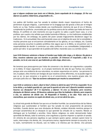 DESCUBRE LA BIBLIA – Nivel Intermedio

Evangelio de Juan

que si alguno confesase que Jesús era el Mesías, fuera expulsado de la sinagoga. 23 Por eso
dijeron sus padres: Edad tiene, preguntadle a él…
Los padres del hombre que fue sanado le estaban dando mayor importancia al hecho de
pertenecer al grupo religioso, a permanecer en la sinagoga que dar gracias a Dios por el milagro
hecho en su hijo. Yeshúa estaba dando una manifestación clarísima de que él era el Mesías,
cumpliendo las profecías anunciadas por los profetas acerca de las señales que había de hacer el
Mesías. El conflicto en este momento era que la gente no sabía a quién hacer caso, si a los
profetas -por cuanto a las señales que estaba haciendo el Mesías- o a las tradiciones establecidas
por los rabinos. Sin embargo, los padres del joven sanado trágicamente decidieron seguir las
tradiciones. En la actualidad, Dios está haciendo cosas con el objetivo de sacar de la comodidad a
muchas personas que se encuentran cómodamente en las iglesias, en sus trabajos, etc. Cuando
estas personas escuchan la palabra profética más segura que es la Biblia, se encuentran con la
responsabilidad de decidir si continúan sus vidas conforme a sus comodidades (religiosidad) o
ponen por obra lo que aprenden de la palabra del Señor, haciendo caso a su sentido común.
Juan 9:24 Entonces volvieron a llamar al hombre que había sido ciego, y le dijeron: Da gloria a
Dios; nosotros sabemos que ese hombre es pecador. 25 Entonces él respondió y dijo: Si es
pecador, no lo sé; una cosa sé, que habiendo yo sido ciego, ahora veo…
No tenemos que preocuparnos por tratar de convencer a los demás con argumentos a poyados
en la biblia. El mejor argumento es el propio testimonio de vida de que Yeshúa nos cambió,
porque ante una evidencia de esa naturaleza, no existen argumentos en contra. Las personas lo
ven, lo palpan, ellos mismos son testigos de que nosotros somos diferentes, no se puede negar lo
que se ve. Lo que convence a la gente no es el conocimiento, sino nuestra propia vida. Un
principio judío dice así: “Que tus acciones sobrepasen por mucho tu conocimiento”.
Juan 9:26 Le volvieron a decir: ¿Qué te hizo? ¿Cómo te abrió los ojos? 27 El les respondió: Ya os
lo he dicho, y no habéis querido oír; ¿por qué lo queréis oír otra vez? ¿Queréis también vosotros
haceros sus discípulos? 28 Y le injuriaron, y dijeron: Tú eres su discípulo; pero nosotros,
discípulos de Moisés somos. 29 Nosotros sabemos que Dios ha hablado a Moisés; pero respecto
a ése, no sabemos de dónde sea. 30 Respondió el hombre, y les dijo: Pues esto es lo
maravilloso, que vosotros no sepáis de dónde sea, y a mí me abrió los ojos…
La virtud más grande de Moisés fue que era un hombre humilde. Las características de los líderes
religiosos que cuestionaban al hombre que fue sanado no eran propiamente de personas
humildes. Cuando decían que eran discípulos de Moisés, estaban diciendo mentiras porque la
principal característica de un discípulo es que aprende las virtudes de su maestro. Moisés se
distinguía por la humildad y sencillez. Estos líderes religiosos no están demostrando haber
aprendido de Moisés, todo lo contrario, eran orgullosos y querían imponer su opinión al sanado.
Un síntoma de una persona orgullosa es que siempre quiere opinar, siempre quiere tener la
razón, interrumpe a los demás, etc. Una persona mansa, regularmente siempre te escucha, te da
la razón, normalmente no discute, casi no habla y se interesa por los demás. Una persona

www.descubrelabiblia.org

Pág - 81 -

 