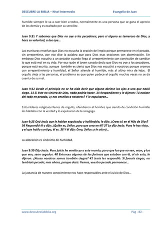 DESCUBRE LA BIBLIA – Nivel Intermedio

Evangelio de Juan

humilde siempre le va a caer bien a todos, normalmente es una persona que se gana el aprecio
de los demás y es exaltado por su sencillez.
Juan 9:31 Y sabemos que Dios no oye a los pecadores; pero si alguno es temeroso de Dios, y
hace su voluntad, a ése oye…
Las escrituras enseñan que Dios no escucha la oración del impío porque permanece en el pecado,
sin arrepentirse, por eso dice la palabra que para Dios esas oraciones son abominación. Sin
embargo Dios escucha a un pecador cuando llega al arrepentimiento con convicción de cambiar
lo que está mal en su vida. Por esa razón el joven sanado decía que Dios no oye a los pecadores,
porque está escrito, aunque también es cierto que Dios nos escuchó a nosotros porque oramos
con arrepentimiento y humildad, el Señor atiende al humilde, más al altivo mira de lejos. El
orgullo aleja a las personas, el problema es que quien padece el orgullo muchas veces no se da
cuenta de su mal.
Juan 9:32 Desde el principio no se ha oído decir que alguno abriese los ojos a uno que nació
ciego. 33 Si éste no viniera de Dios, nada podría hacer. 34 Respondieron y le dijeron: Tú naciste
del todo en pecado, ¿y nos enseñas a nosotros? Y le expulsaron…
Estos líderes religiosos llenos de orgullo, ofendieron al hombre que siendo de condición humilde
les hablaba con la verdad y lo expulsaron de la sinagoga.
Juan 9:35 Oyó Jesús que le habían expulsado; y hallándole, le dijo: ¿Crees tú en el Hijo de Dios?
36 Respondió él y dijo: ¿Quién es, Señor, para que crea en él? 37 Le dijo Jesús: Pues le has visto,
y el que habla contigo, él es. 38 Y él dijo: Creo, Señor; y le adoró…
La adoración es sinónimo de humildad.
Juan 9:39 Dijo Jesús: Para juicio he venido yo a este mundo; para que los que no ven, vean, y los
que ven, sean cegados. 40 Entonces algunos de los fariseos que estaban con él, al oír esto, le
dijeron: ¿Acaso nosotros somos también ciegos? 41 Jesús les respondió: Si fuerais ciegos, no
tendríais pecado; mas ahora, porque decís: Vemos, vuestro pecado permanece…
La jactancia de nuestro conocimiento nos hace responsables ante el Juicio de Dios…

www.descubrelabiblia.org

Pág - 82 -

 