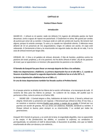 DESCUBRE LA BIBLIA – Nivel Intermedio

Evangelio de Juan

CAPÍTULO 10
Yeshúa El Buen Pastor
Introducción
SALMO 23.- 1 Jehová es mi pastor; nada me faltará.2 En lugares de delicados pastos me hará
descansar; Junto a aguas de reposo me pastoreará. 3 Confortará mi alma; Me guiará por sendas
de justicia por amor de su nombre. 4 Aunque ande en valle de sombra de muerte, No temeré mal
alguno, porque tú estarás conmigo; Tu vara y tu cayado me infundirán aliento. 5 Aderezas mesa
delante de mí en presencia de mis angustiadores; Unges mi cabeza con aceite; mi copa está
rebosando. 6 Ciertamente el bien y la misericordia me seguirán todos los días de mi vida, Y en la
casa de Jehová moraré por largos días.
EZEQUIEL 34.: 1 Vino a mí palabra de Jehová, diciendo: 2 Hijo de hombre, profetiza contra los
pastores de Israel; profetiza, y di a los pastores: Así ha dicho Jehová el Señor: ¡Ay de los pastores
de Israel, que se apacientan a sí mismos! ¿No apacientan los pastores a los rebaños?...
El llamado de Ezequiel fue para llevar un mensaje departe de Dios a los exiliados.
Hubo tres deportaciones a Babilonia. La primera deportación fue en el año 605 a. C. cuando se
llevaron al profeta Ezequiel La segunda deportación a Babilonia fue en el año 597 a. C.
La tercera deportación a Babilonia fue en el 586 a. C.
En una de éstas deportaciones también fue llevado cautivo el Profeta Daniel.

En el pasaje anterior se áhabla de los líderes de la nación refiriéndose a la monarquía de Judá. El
reclamo de Dios para los líderes es porque no cuidaron de las ovejas, del pueblo que le
pertenece a Dios, como lo vemos en el Salmo 100;


SALMO 100.- 1 Cantad alegres a Dios, habitantes de toda la tierra. 2 Servid a Jehová con
alegría; Venid ante su presencia con regocijo. 3 Reconoced que Jehová es Dios; Él nos hizo, y
no nosotros a nosotros mismos;Pueblo suyo somos, y ovejas de su prado. 4 Entrad por sus
puertas con acción de gracias, Por sus atrios con alabanza; Alabadle, bendecid su nombre. 5
Porque Jehová es bueno; para siempre es su misericordia, Y su verdad por todas las
generaciones.

Ezequiel 34:3 Coméis la grosura, y os vestís de la lana; la engordada degolláis, mas no apacentáis
a las ovejas. 4 No fortalecisteis las débiles, ni curasteis la enferma; no vendasteis la
perniquebrada, no volvisteis al redil la descarriada, ni buscasteis la perdida, sino que os habéis
enseñoreado de ellas con dureza y con violencia…
www.descubrelabiblia.org

Pág - 83 -

 