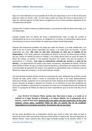 DESCUBRE LA BIBLIA – Nivel Intermedio

Evangelio de Juan

Aquí se le está hablando a lo que quedaba de la tribu de Judá porque a él se le dio el cetro para
gobernar sobre las demás. Judá no hizo nada cuando las tribus del norte se descarriaron, en
lugar de hacerlas regresar al redil; cayó en arrogancia y en los mismos pecados alejándose de los
mandamientos del Señor.
Ezequiel 34:5 Y andan errantes por falta de pastor, y son presa de todas las fieras del campo, y se
han dispersado…
Cuando sucedió esto, los líderes de Israel y específicamente Judá, en lugar de cumplir el
mandamiento de ser luz a las naciones, se refugiaron en sí mismos, se mantuvieron ajenos de las
circunstancias en que se encontraban las ovejas que estaban siendo dispersadas.
Ezequiel 34:6 Anduvieron perdidas mis ovejas por todos los montes, y en todo collado alto; y en
toda la faz de la tierra fueron esparcidas mis ovejas, y no hubo quien las buscase, ni quien
preguntase por ellas… (No hubo un sólo líder interesado en velar por el cuidado de los
dispersados)… 7 Por tanto, pastores, oíd palabra de Jehová: 8 Vivo yo, ha dicho Jehová el Señor,
que por cuanto mi rebaño fue para ser robado, y mis ovejas fueron para ser presa de todas las
fieras del campo, sin pastor; ni mis pastores buscaron mis ovejas, sino que los pastores se
apacentaron a sí mismos,… (Los reyes se mantuvieron viviendo por encima y a costa de los
demás)… y no apacentaron mis ovejas; 9 por tanto, oh pastores, oíd palabra de Jehová. 10 Así ha
dicho Jehová el Señor: He aquí, yo estoy contra los pastores; y demandaré mis ovejas de su mano,
y les haré dejar de apacentar las ovejas; ni los pastores se apacentarán más a sí mismos, pues yo
libraré mis ovejas de sus bocas, y no les serán más por comida…
Con este decreto de parte de Dios termina la monarquía de Judá. Sedequías fue el último rey del
reinado de Judá, jamás volvió a existir la monarquía de Judá ni de Israel. Nabucodonosor
destruyó el templo, acabando con la monarquía de Israel. Después de los babilonios, llegaron los
persas, después los griegos y después los romanos, en el momento en que Dios preparaba las
cosas para establecer nuevamente la monarquía en Israel con el restablecimiento del reinado de
David. A la pregunta de Pilatos los líderes de Israel respondieron que no tenían más Rey sino el
César:


Juan 19:14-15 13 Entonces Pilato, oyendo esto, llevó fuera a Jesús, y se sentó en el
tribunal en el lugar llamado el Enlosado, y en hebreo Gabata. Era la preparación de la
pascua, y como la hora sexta. Entonces dijo a los judíos: ¡He aquí vuestro Rey! 15 Pero ellos
gritaron: ¡Fuera, fuera, crucifícale! Pilato les dijo: ¿A vuestro Rey he de crucificar?
Respondieron los principales sacerdotes: No tenemos más rey que César.

Así fue como decidieron por el emperador romano que causó el exilio más largo en toda la
historia de Israel, exilio que duraría hasta que Israel anhele el regreso del Rey que despreció, el
Mesías Yeshúa. Hasta nuestros días, Roma sigue reinando aunque no de manera militar sí de
www.descubrelabiblia.org

Pág - 84 -

 