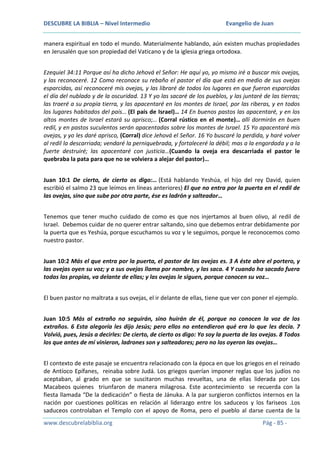 DESCUBRE LA BIBLIA – Nivel Intermedio

Evangelio de Juan

manera espiritual en todo el mundo. Materialmente hablando, aún existen muchas propiedades
en Jerusalén que son propiedad del Vaticano y de la iglesia griega ortodoxa.
Ezequiel 34:11 Porque así ha dicho Jehová el Señor: He aquí yo, yo mismo iré a buscar mis ovejas,
y las reconoceré. 12 Como reconoce su rebaño el pastor el día que está en medio de sus ovejas
esparcidas, así reconoceré mis ovejas, y las libraré de todos los lugares en que fueron esparcidas
el día del nublado y de la oscuridad. 13 Y yo las sacaré de los pueblos, y las juntaré de las tierras;
las traeré a su propia tierra, y las apacentaré en los montes de Israel, por las riberas, y en todos
los lugares habitados del país… (El país de Israel)… 14 En buenos pastos las apacentaré, y en los
altos montes de Israel estará su aprisco;… (Corral rústico en el monte)… allí dormirán en buen
redil, y en pastos suculentos serán apacentadas sobre los montes de Israel. 15 Yo apacentaré mis
ovejas, y yo les daré aprisco, (Corral) dice Jehová el Señor. 16 Yo buscaré la perdida, y haré volver
al redil la descarriada; vendaré la perniquebrada, y fortaleceré la débil; mas a la engordada y a la
fuerte destruiré; las apacentaré con justicia…(Cuando la oveja era descarriada el pastor le
quebraba la pata para que no se volviera a alejar del pastor)…
Juan 10:1 De cierto, de cierto os digo:… (Está hablando Yeshúa, el hijo del rey David, quien
escribió el salmo 23 que leímos en líneas anteriores) El que no entra por la puerta en el redil de
las ovejas, sino que sube por otra parte, ése es ladrón y salteador…
Tenemos que tener mucho cuidado de como es que nos injertamos al buen olivo, al redil de
Israel. Debemos cuidar de no querer entrar saltando, sino que debemos entrar debidamente por
la puerta que es Yeshúa, porque escuchamos su voz y le seguimos, porque le reconocemos como
nuestro pastor.
Juan 10:2 Más el que entra por la puerta, el pastor de las ovejas es. 3 A éste abre el portero, y
las ovejas oyen su voz; y a sus ovejas llama por nombre, y las saca. 4 Y cuando ha sacado fuera
todas las propias, va delante de ellas; y las ovejas le siguen, porque conocen su voz…
El buen pastor no maltrata a sus ovejas, el ir delante de ellas, tiene que ver con poner el ejemplo.
Juan 10:5 Más al extraño no seguirán, sino huirán de él, porque no conocen la voz de los
extraños. 6 Esta alegoría les dijo Jesús; pero ellos no entendieron qué era lo que les decía. 7
Volvió, pues, Jesús a decirles: De cierto, de cierto os digo: Yo soy la puerta de las ovejas. 8 Todos
los que antes de mí vinieron, ladrones son y salteadores; pero no los oyeron las ovejas…
El contexto de este pasaje se encuentra relacionado con la época en que los griegos en el reinado
de Antíoco Epífanes, reinaba sobre Judá. Los griegos querían imponer reglas que los judíos no
aceptaban, al grado en que se suscitaron muchas revueltas, una de ellas liderada por Los
Macabeos quienes triunfaron de manera milagrosa. Este acontecimiento se recuerda con la
fiesta llamada “De la dedicación” o fiesta de Jánuka. A la par surgieron conflictos internos en la
nación por cuestiones políticas en relación al liderazgo entre los saduceos y los fariseos .Los
saduceos controlaban el Templo con el apoyo de Roma, pero el pueblo al darse cuenta de la
www.descubrelabiblia.org

Pág - 85 -

 
