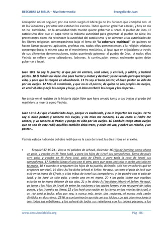 DESCUBRE LA BIBLIA – Nivel Intermedio

Evangelio de Juan

corrupción no los seguían; por esa razón surgió el liderazgo de los Fariseos que compitió con el
de los Saduceos y por otro lado estaban los esenios. Todos querían gobernar a Israel, y hoy en día
no ha cambiado, en la actualidad todo mundo quiere gobernar a Israel, el pueblo de Dios. El
catolicismo dice que el papa tiene la máxima autoridad para gobernar al pueblo de Dios; los
protestantes dicen no reconocer la autoridad del catolicismo y se someten a las autoridades de
los líderes religiosos contemporáneos bajo el lema de “la cobertura espiritual” de quienes se
hacen llamar pastores, apóstoles, profetas etc. todos ellos pertenecientes a la religión cristiana
contemporánea; lo mismo pasa en el movimiento mesiánico, al igual que en el judaísmo a través
de sus diferentes denominaciones, todos queriendo gobernar al pueblo de Dios. A todos ellos
Yeshúa se refiere como salteadores, ladrones. A continuación vemos realmente quien debe
gobernar a Israel.
Juan 10:9 Yo soy la puerta; el que por mí entrare, será salvo; y entrará, y saldrá, y hallará
pastos. 10 El ladrón no viene sino para hurtar y matar y destruir; yo he venido para que tengan
vida, y para que la tengan en abundancia. 11 Yo soy el buen pastor; el buen pastor su vida da
por las ovejas. 12 Mas el asalariado, y que no es el pastor, de quien no son propias las ovejas,
ve venir al lobo y deja las ovejas y huye, y el lobo arrebata las ovejas y las dispersa…
No existe en el registro de la historia algún líder que haya amado tanto a sus ovejas al grado del
martirio y la muerte como Yeshúa.
Juan 10:13 Así que el asalariado huye, porque es asalariado, y no le importan las ovejas. 14 Yo
soy el buen pastor; y conozco mis ovejas, y las mías me conocen, 15 así como el Padre me
conoce, y yo conozco al Padre; y pongo mi vida por las ovejas. 16 También tengo otras ovejas
que no son de este redil; aquéllas también debo traer, y oirán mi voz; y habrá un rebaño, y un
pastor…
Yeshúa estaba hablando del otro redil que es la casa de Israel, las diez tribus en el exilio.


Ezequiel 37:15-24.- Vino a mí palabra de Jehová, diciendo: 16 Hijo de hombre, toma ahora
un palo, y escribe en él: Para Judá, y para los hijos de Israel sus compañeros. Toma después
otro palo, y escribe en él: Para José, palo de Efraín, y para toda la casa de Israel sus
compañeros. 17 Júntalos luego el uno con el otro, para que sean uno solo, y serán uno solo en
tu mano. 18 Y cuando te pregunten los hijos de tu pueblo, diciendo: ¿No nos enseñarás qué te
propones con eso?, 19 diles: Así ha dicho Jehová el Señor: He aquí, yo tomo el palo de José que
está en la mano de Efraín, y a las tribus de Israel sus compañeros, y los pondré con el palo de
Judá, y los haré un solo palo, y serán uno en mi mano. 20 Y los palos sobre que escribas
estarán en tu mano delante de sus ojos, 21 y les dirás: Así ha dicho Jehová el Señor: He aquí,
yo tomo a los hijos de Israel de entre las naciones a las cuales fueron, y los recogeré de todas
partes, y los traeré a su tierra; 22 y los haré una nación en la tierra, en los montes de Israel, y
un rey será a todos ellos por rey; y nunca más serán dos naciones, ni nunca más serán
divididos en dos reinos. 23 Ni se contaminarán ya más con sus ídolos, con sus abominaciones y
con todas sus rebeliones; y los salvaré de todas sus rebeliones con las cuales pecaron, y los

www.descubrelabiblia.org

Pág - 86 -

 